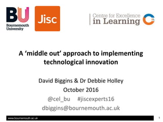 www.bournemouth.ac.uk 1
Title
v
A ‘middle out’ approach to implementing
technological innovation
David Biggins & Dr Debbie Holley
October 2016
@cel_bu #jiscexperts16
dbiggins@bournemouth.ac.uk
 
