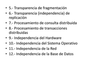 • 5.- Transparencia de fragmentación
• 6.- Transparencia (independencia) de
  replicación
• 7.- Procesamiento de consulta distribuida
• 8.- Procesamiento de transacciones
  distribuidas
• 9.- Independencia del Hardware
• 10.- Independencia del Sistema Operativo
• 11.- Independencia de la Red
• 12.- Independencia de la Base de Datos
 