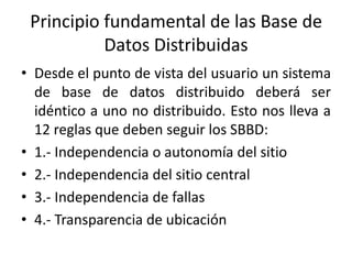 Principio fundamental de las Base de
           Datos Distribuidas
• Desde el punto de vista del usuario un sistema
  de base de datos distribuido deberá ser
  idéntico a uno no distribuido. Esto nos lleva a
  12 reglas que deben seguir los SBBD:
• 1.- Independencia o autonomía del sitio
• 2.- Independencia del sitio central
• 3.- Independencia de fallas
• 4.- Transparencia de ubicación
 