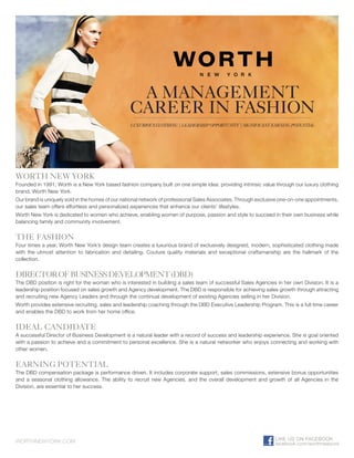 A MANAGEMENT
                                                 CAREER IN FASHION
                                                 LUXURIOUS CLOTHING | LEADERSHIP OPPORTUNITY | SIGNIFICANT EARNING POTENTIAL




WORTH NEW YORK
Founded in 1991, Worth is a New York based fashion company built on one simple idea: providing intrinsic value through our luxury clothing
brand, Worth New York.
Our brand is uniquely sold in the homes of our national network of professional Sales Associates. Through exclusive one-on-one appointments,
our sales team offers effortless and personalized experiences that enhance our clients’ lifestyles.
Worth New York is dedicated to women who achieve, enabling women of purpose, passion and style to succeed in their own business while
balancing family and community involvement.


THE FASHION
Four times a year, Worth New York’s design team creates a luxurious brand of exclusively designed, modern, sophisticated clothing made
with the utmost attention to fabrication and detailing. Couture quality materials and exceptional craftsmanship are the hallmark of the
collection.


DIRECTOR OF BUSINESS DEVELOPMENT (DBD)
The DBD position is right for the woman who is interested in building a sales team of successful Sales Agencies in her own Division. It is a
leadership position focused on sales growth and Agency development. The DBD is responsible for achieving sales growth through attracting
and recruiting new Agency Leaders and through the continual development of existing Agencies selling in her Division.
Worth provides extensive recruiting, sales and leadership coaching through the DBD Executive Leadership Program. This is a full time career
and enables the DBD to work from her home office.


IDEAL CANDIDATE
A successful Director of Business Development is a natural leader with a record of success and leadership experience. She is goal oriented
with a passion to achieve and a commitment to personal excellence. She is a natural networker who enjoys connecting and working with
other women.


EARNING POTENTIAL
The DBD compensation package is performance driven. It includes corporate support, sales commissions, extensive bonus opportunities
and a seasonal clothing allowance. The ability to recruit new Agencies, and the overall development and growth of all Agencies in the
Division, are essential to her success.

Vicki Martin
Regional Director
651.501.7900 Office
651.261.1925 Cell
vmartin@worthltd.com


WORTHNEWYORK.COM                                                                                                LIKE US ON FACEBOOK
                                                                                                                facebook.com/worthnewyork
 