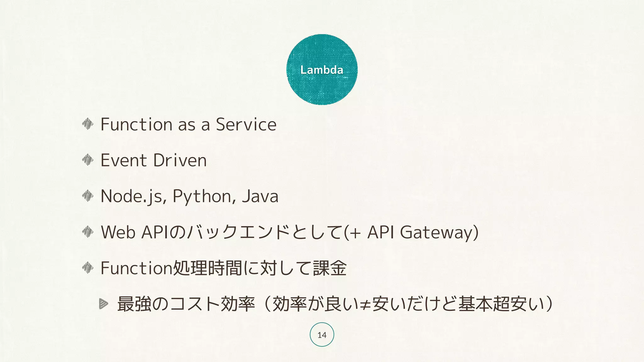 Lambda
14
Function as a Service
Event Driven
Node.js, Python, Java
Web APIのバックエンドとして(+ API Gateway)
Function処理時間に対して課金
最強のコスト効率（効率が良い≠安いだけど基本超安い）
 