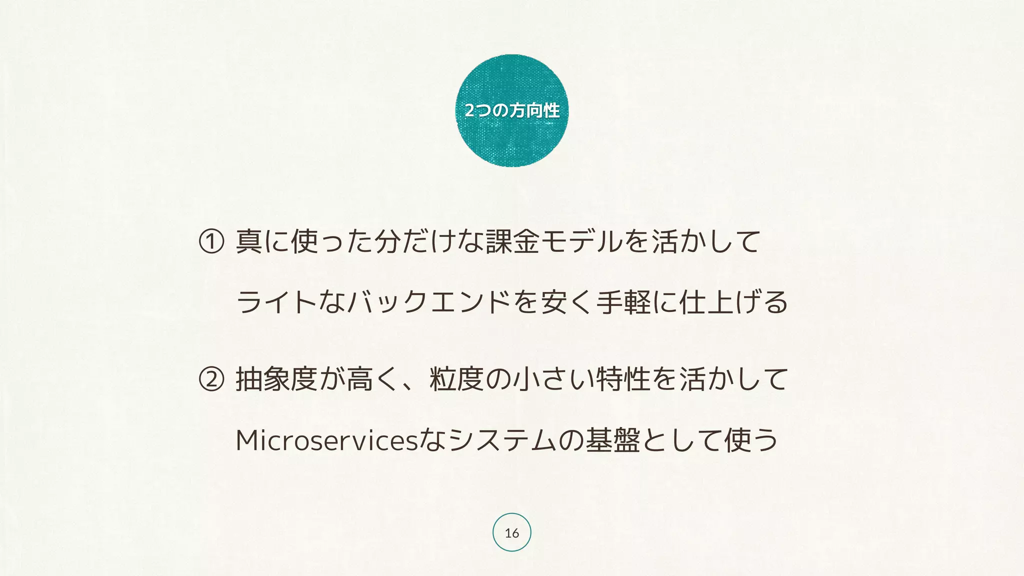 2つの方向性
16
① 真に使った分だけな課金モデルを活かして 
ライトなバックエンドを安く手軽に仕上げる
② 抽象度が高く、粒度の小さい特性を活かして 
Microservicesなシステムの基盤として使う
 