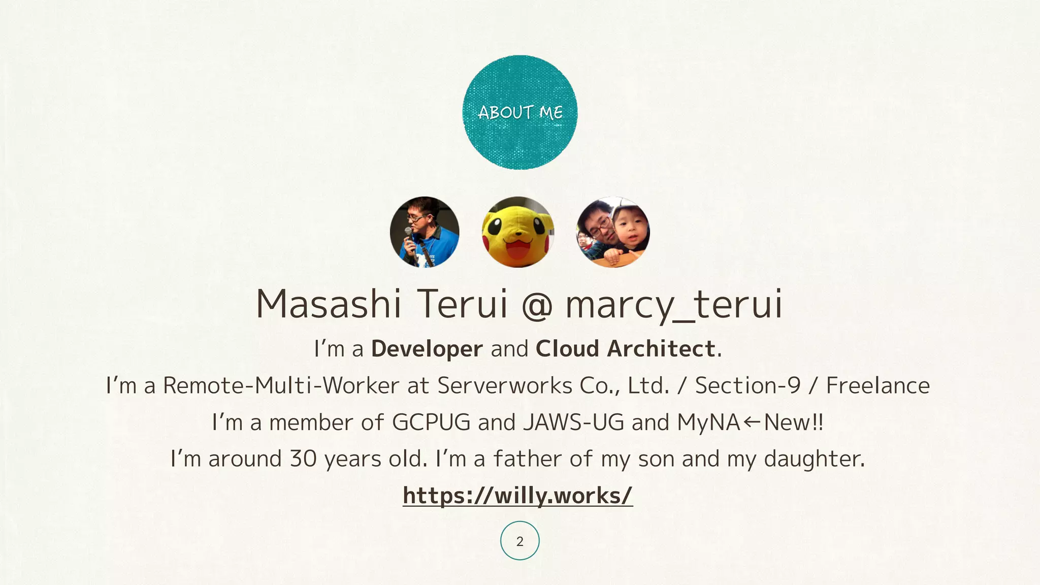 Masashi Terui @ marcy_terui
I’m a Developer and Cloud Architect.
I’m a Remote-Multi-Worker at Serverworks Co., Ltd. / Section-9 / Freelance
I’m a member of GCPUG and JAWS-UG and MyNA←New!!
I’m around 30 years old. I’m a father of my son and my daughter.
https://willy.works/
2
 