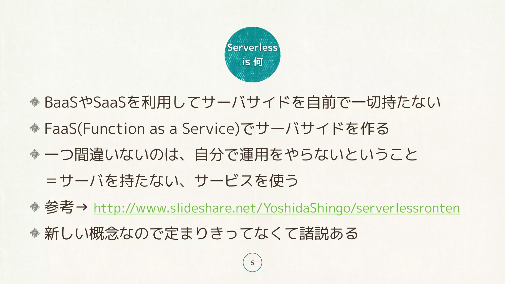 Serverless
is 何
5
BaaSやSaaSを利用してサーバサイドを自前で一切持たない
FaaS(Function as a Service)でサーバサイドを作る
一つ間違いないのは、自分で運用をやらないということ 
＝サーバを持たない、サービスを使う
参考→ http://www.slideshare.net/YoshidaShingo/serverlessronten
新しい概念なので定まりきってなくて諸説ある
 