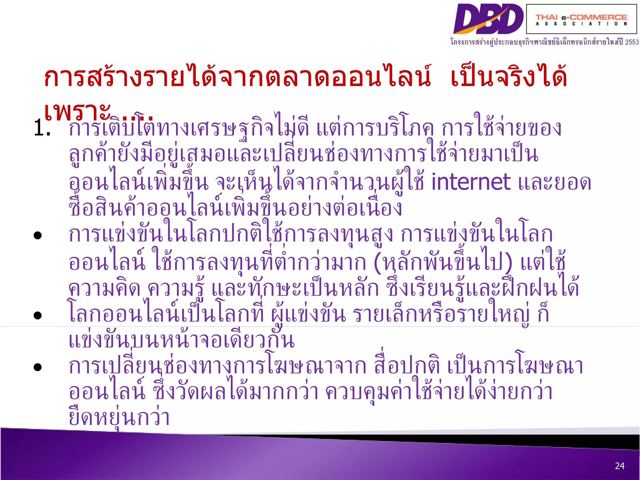 การสร้างรายได้จากตลาดออนไลน์  เป็นจริงได้ เพราะ  .... การเติบโตทางเศรษฐกิจไม่ดี แต่การบริโภค การใช้จ่ายของลูกค้ายังมีอยู่เสมอและเปลี่ยนช่องทางการใช้จ่ายมาเป็นออนไลน์เพิ่มขึ้น จะเห็นได้จากจำนวนผู้ใช้  internet  และยอดซื้อสินค้าออนไลน์ เพิ่มขึ้นอย่างต่อเนื่อง การแข่งขันในโลกปกติใช้การลงทุนสูง การแข่งขันในโลกออนไลน์ ใช้การลงทุนที่ต่ำกว่ามาก  ( หลักพันขึ้นไป )  แต่ใช้ความคิด ความรู้ และทักษะเป็นหลัก ซึ่งเรียนรู้และฝึกฝนได้ โลกออนไลน์เป็นโลกที่ ผู้แข่งขัน รายเล็กหรือรายใหญ่ ก็แข่งขันบนหน้าจอเดียวกัน การเปลี่ยนช่องทางการโฆษณาจาก สื่อปกติ เป็นการโฆษณาออนไลน์ ซึ่งวัดผลได้มากกว่า  ควบคุมค่าใช้จ่ายได้ง่ายกว่า ยืดหยุ่นกว่ า 