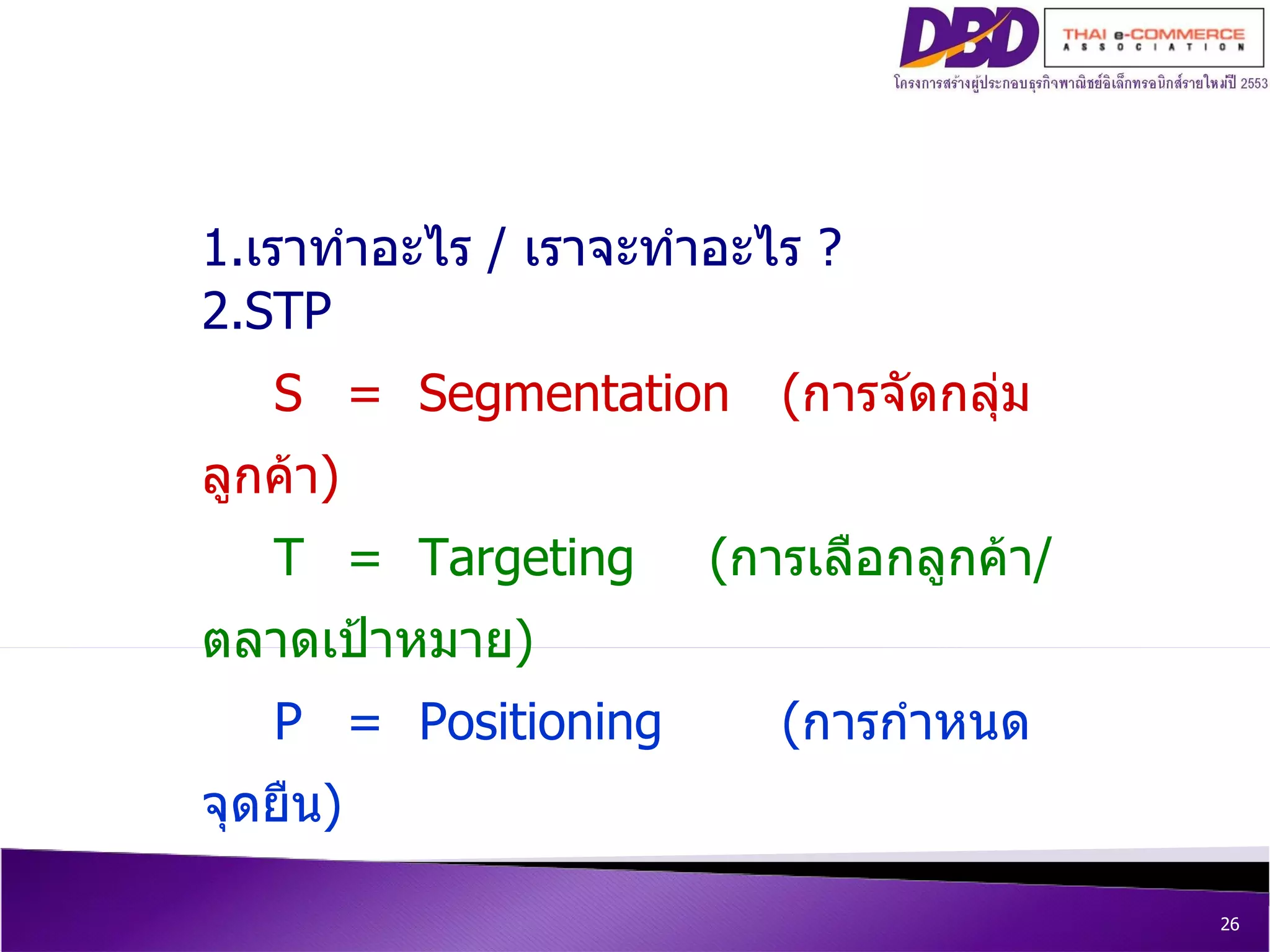5  ขั้นตอนสู่การสร้างยอดขาย  online 1. เราทำอะไร  /  เราจะทำอะไร  ? 2.STP S = Segmentation   ( การจัดกลุ่มลูกค้า ) T = Targeting  ( การเลือกลูกค้า / ตลาดเป้าหมาย ) P = Positioning  ( การกำหนดจุดยืน ) 