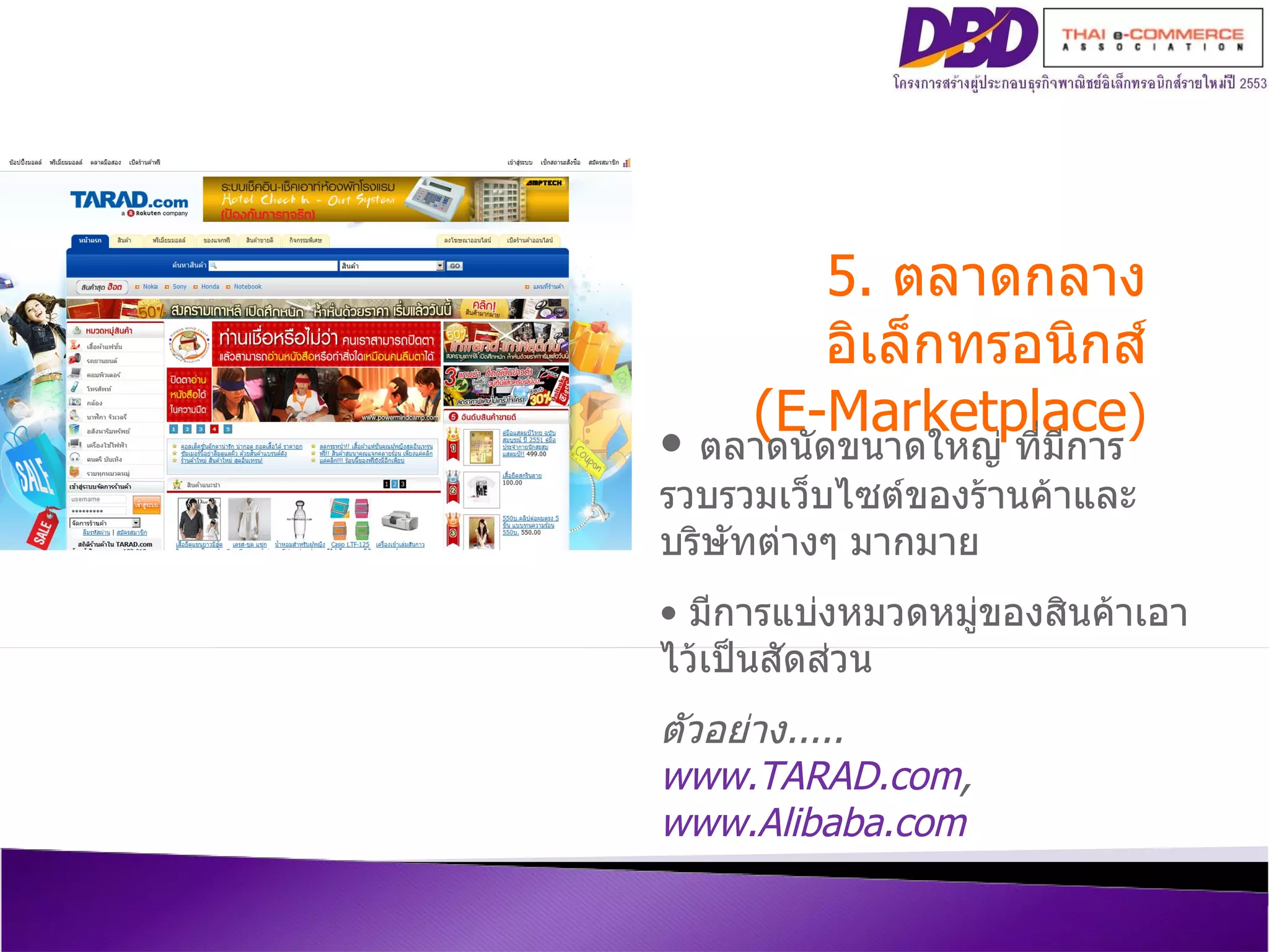 5.  ตลาดกลางอิเล็กทรอนิกส์ (E-Marketplace ) ตลาดนัดขนาดใหญ่ ที่มีการรวบรวมเว็บไซต์ของร้านค้าและบริษัทต่างๆ มากมาย  มีการแบ่งหมวดหมู่ของสินค้าเอาไว้เป็นสัดส่วน ตัวอย่าง ..... www.TARAD.com ,  www.Alibaba.com   