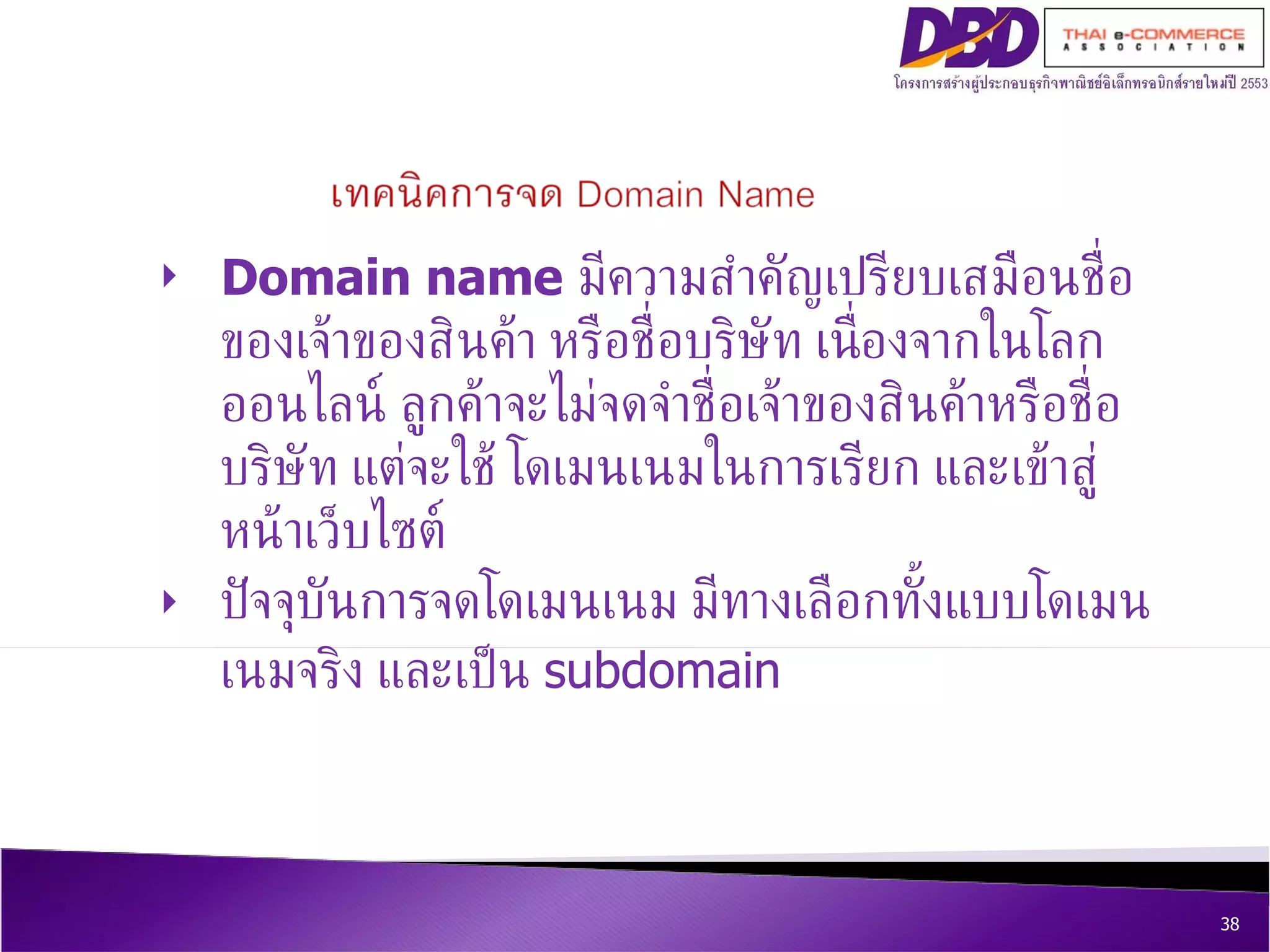 Domain name   มีความสำคัญเปรียบเสมือนชื่อของเจ้าของสินค้า หรือชื่อบริษัท เนื่องจากในโลกออนไลน์ ลูกค้าจะไม่จดจำชื่อเจ้าของสินค้าหรือชื่อบริษัท แต่จะใช้ โดเมนเนมในการเรียก และเข้าสู่หน้าเว็บไซต์  ปัจจุบันการจดโดเมนเนม มีทางเลือกทั้งแบบโดเมนเนมจริง และเป็น  subdomain 