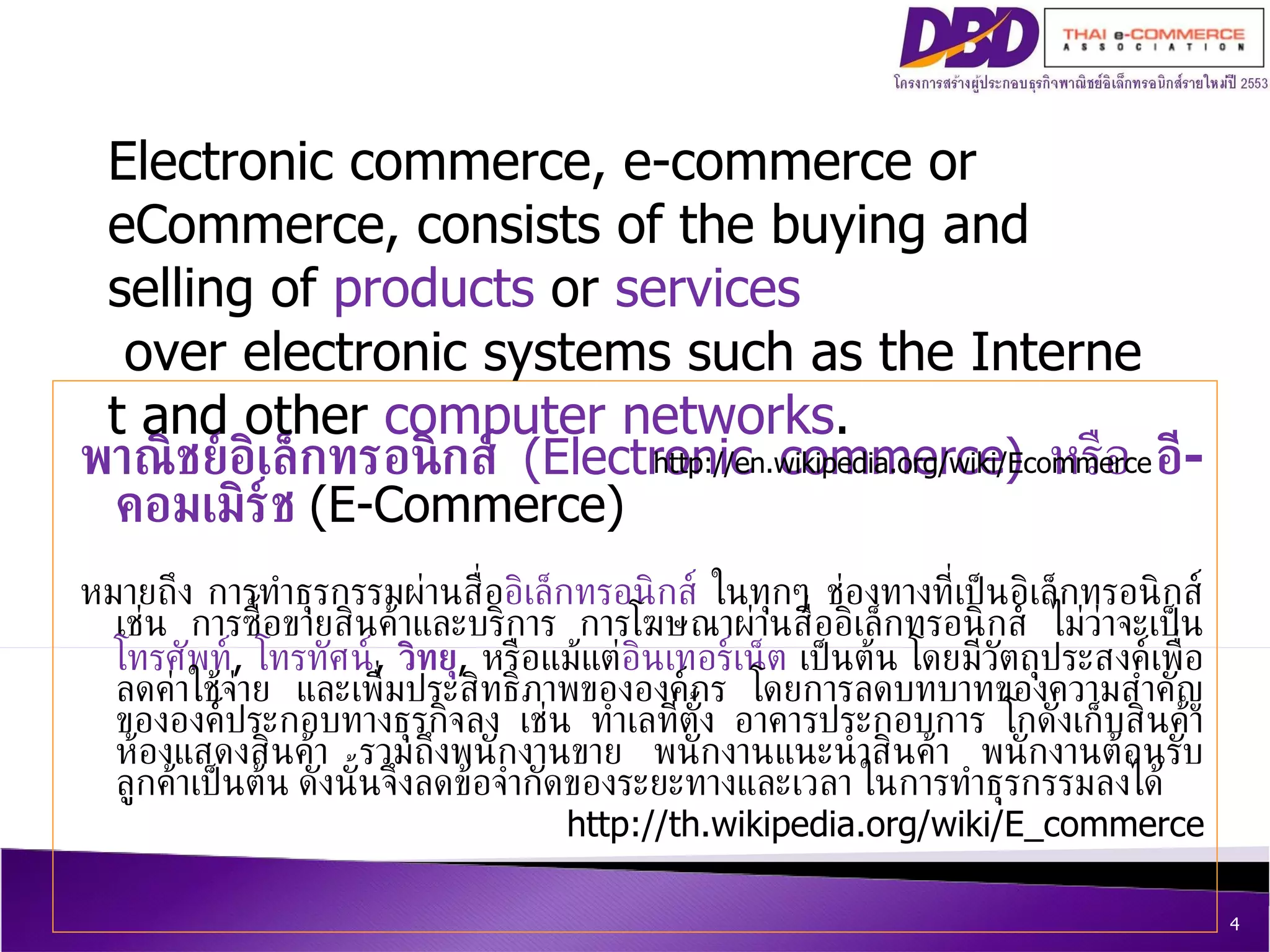 พาณิชย์อิเล็กทรอนิกส์   ( Electronic commerce )  หรือ  อี - คอมเมิร์ช   ( E - Commerce )  หมายถึง การทำธุรกรรมผ่านสื่อ อิเล็กทรอนิกส์  ในทุกๆ ช่องทางที่เป็นอิเล็กทรอนิกส์เช่น การซื้อขายสินค้าและบริการ การโฆษณาผ่านสื่ออิเล็กทรอนิกส์ ไม่ว่าจะเป็น โทรศัพท์ ,  โทรทัศน์ ,  วิทยุ ,  หรือแม้แต่ อินเทอร์เน็ต  เป็นต้น โดยมีวัตถุประสงค์เพื่อลดค่าใช้จ่าย และเพื่มประสิทธิภาพขององค์กร โดยการลดบทบาทของความสำคัญขององค์ประกอบทางธุรกิจลง เช่น ทำเลที่ตั้ง อาคารประกอบการ โกดังเก็บสินค้า ห้องแสดงสินค้า รวมถึงพนักงานขาย พนักงานแนะนำสินค้า พนักงานต้อนรับลูกค้าเป็นต้น ดังนั้นจึงลดข้อจำกัดของระยะทางและเวลา ในการทำธุรกรรมลงได้  http :// th . wikipedia . org / wiki / E_commerce Electronic commerce ,  e - commerce  or  eCommerce , consists of the buying and selling of  products  or  services  over electronic systems such as the Internet and other  computer networks .  http :// en . wikipedia . org / wiki / Ecommerce 