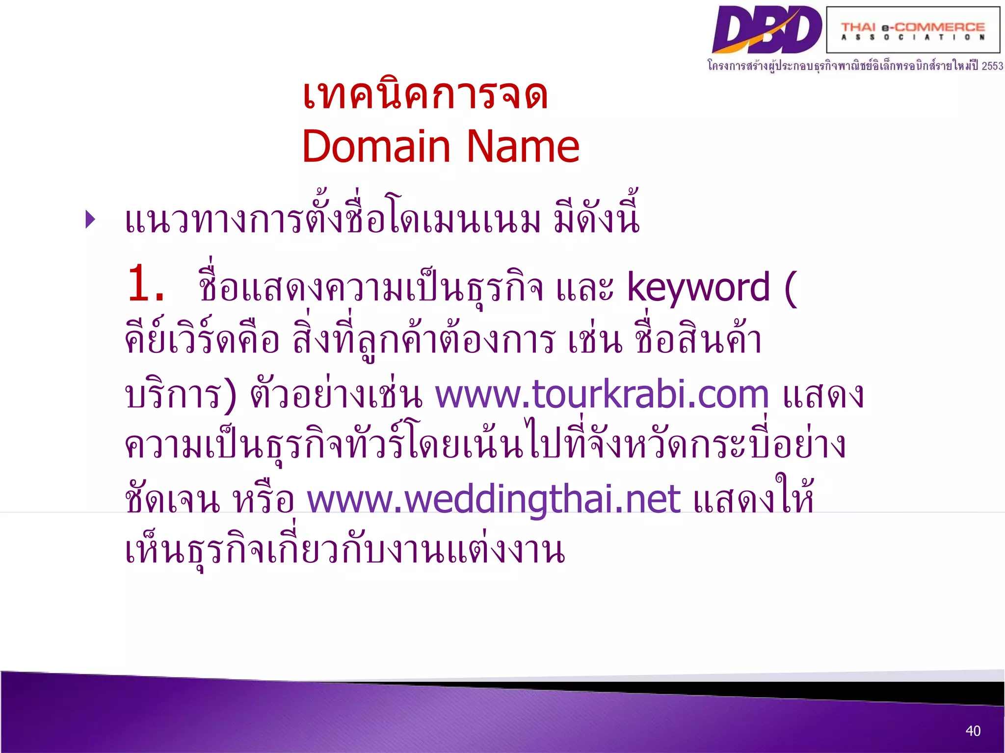 แนวทางการตั้งชื่อโดเมนเนม มีดังนี้ 1.  ชื่อแสดงความเป็นธุรกิจ และ  keyword ( คีย์เวิร์ดคือ สิ่งที่ลูกค้าต้องการ เช่น ชื่อสินค้าบริการ )  ตัวอย่างเช่น  www.tourkrabi.com   แสดงความเป็นธุรกิจทัวร์โดยเน้นไปที่จังหวัดกระบี่อย่างชัดเจน หรือ  www.weddingthai.net   แสดงให้เห็นธุรกิจเกี่ยวกับงานแต่งงาน เทคนิคการจด  Domain Name 