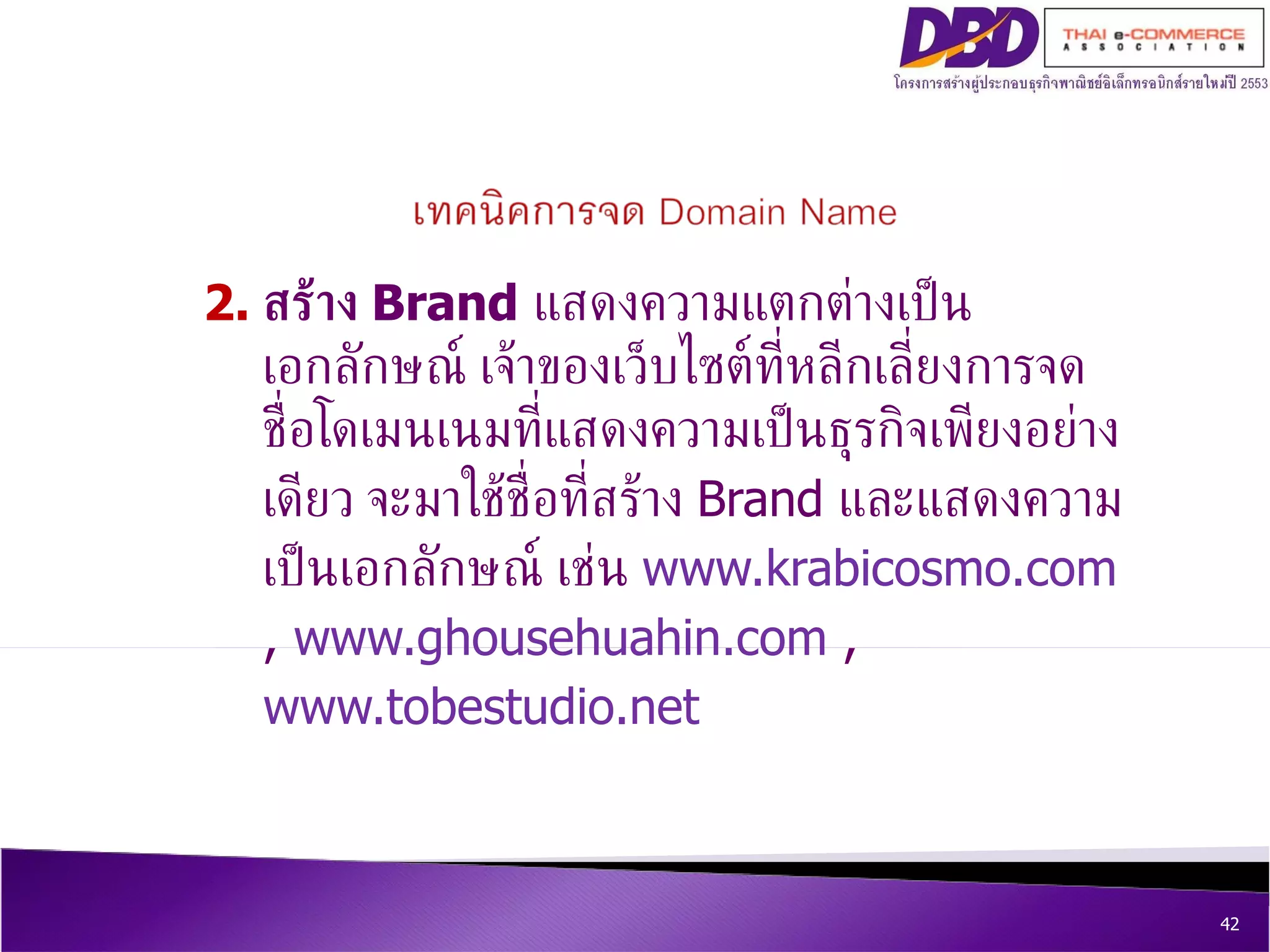 2. สร้าง  Brand   แสดงความแตกต่างเป็นเอกลักษณ์ เจ้าของเว็บไซต์ที่หลีกเลี่ยงการจดชื่อโดเมนเนมที่แสดงความเป็นธุรกิจเพียงอย่างเดียว จะมาใช้ชื่อที่สร้าง  Brand  และแสดงความเป็นเอกลักษณ์ เช่น  www.krabicosmo.com  ,  www.ghousehuahin.com  ,  www.tobestudio.net 