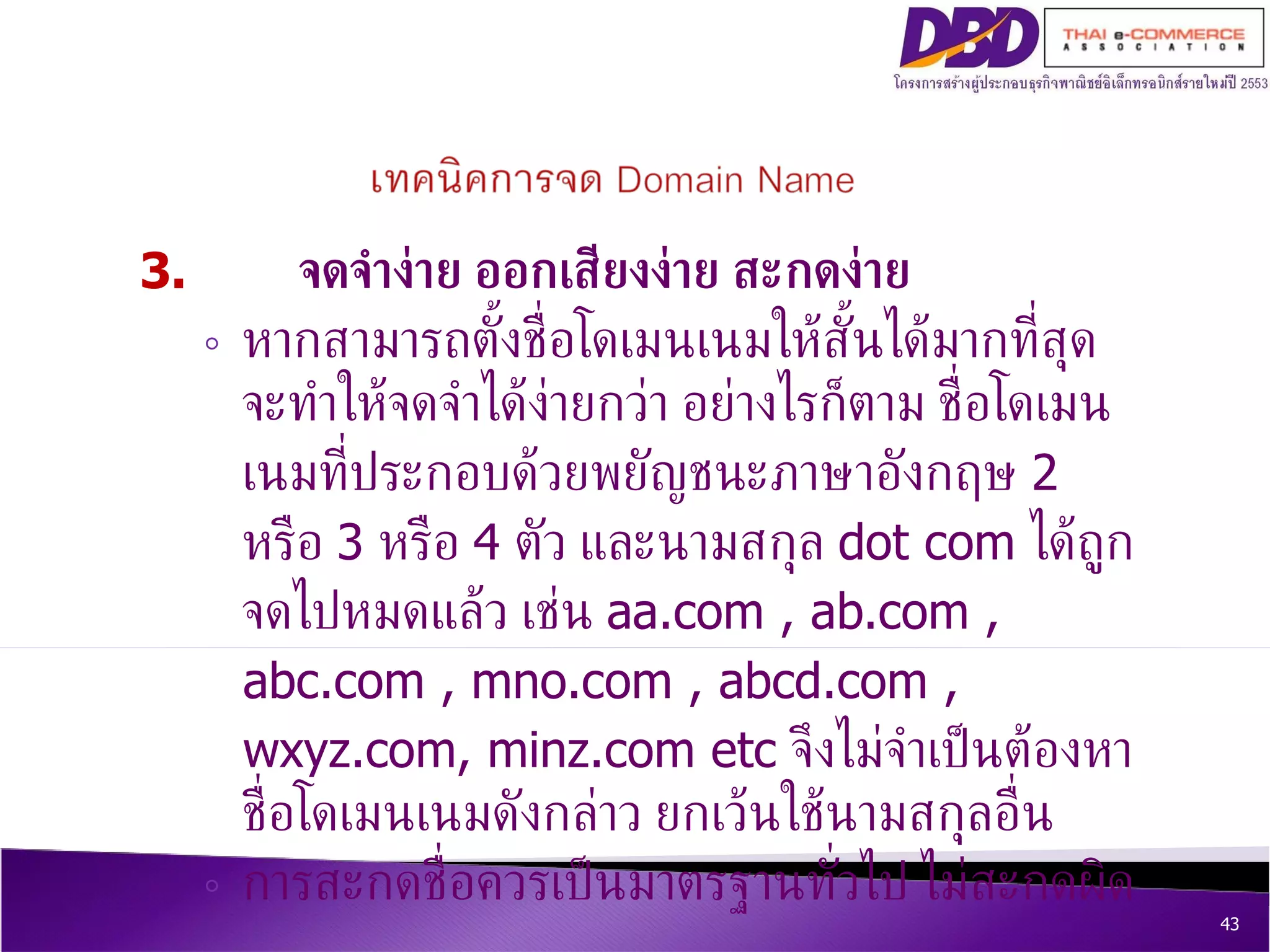 3.  จดจำง่าย ออกเสียงง่าย สะกดง่าย   หากสามารถตั้งชื่อโดเมนเนมให้สั้นได้มากที่สุด จะทำให้จดจำได้ง่ายกว่า อย่างไรก็ตาม ชื่อโดเมนเนมที่ประกอบด้วยพยัญชนะภาษาอังกฤษ  2  หรือ  3  หรือ  4  ตัว และนามสกุล  dot com  ได้ถูกจดไปหมดแล้ว เช่น  aa.com , ab.com , abc.com , mno.com , abcd.com , wxyz.com, minz.com etc  จึงไม่จำเป็นต้องหาชื่อโดเมนเนมดังกล่าว ยกเว้นใช้นามสกุลอื่น  การสะกดชื่อควรเป็นมาตรฐานทั่วไป   ไม่สะกดผิด 