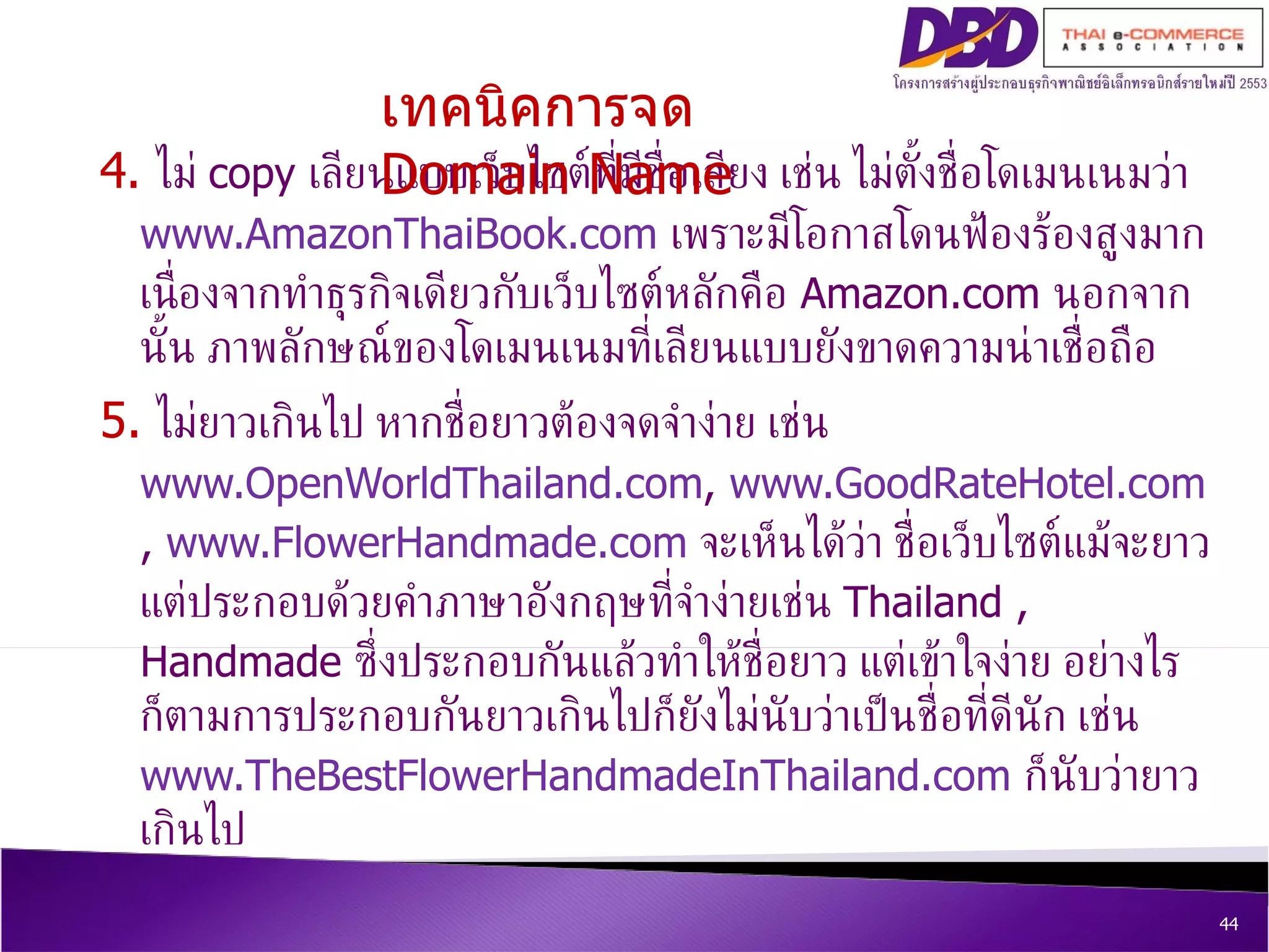 4.  ไม่  copy  เลียนแบบเว็บไซต์ที่มีชื่อเสียง เช่น ไม่ตั้งชื่อโดเมนเนมว่า  www.AmazonThaiBook.com   เพราะมีโอกาสโดนฟ้องร้องสูงมากเนื่องจากทำธุรกิจเดียวกับเว็บไซต์หลักคือ  Amazon.com  นอกจากนั้น ภาพลักษณ์ของโดเมนเนมที่เลียนแบบยังขาดความน่าเชื่อถือ 5.  ไม่ยาวเกินไป หากชื่อยาวต้องจดจำง่าย เช่น  www.OpenWorldThailand.com ,  www.GoodRateHotel.com  ,  www.FlowerHandmade.com   จะเห็นได้ว่า ชื่อเว็บไซต์แม้จะยาวแต่ประกอบด้วยคำภาษาอังกฤษที่จำง่ายเช่น  Thailand , Handmade  ซึ่งประกอบกันแล้วทำให้ชื่อยาว แต่เข้าใจง่าย อย่างไรก็ตามการประกอบกันยาวเกินไปก็ยังไม่นับว่าเป็นชื่อที่ดีนัก เช่น  www.TheBestFlowerHandmadeInThailand.com   ก็นับว่ายาวเกินไป  เทคนิคการจด  Domain Name 