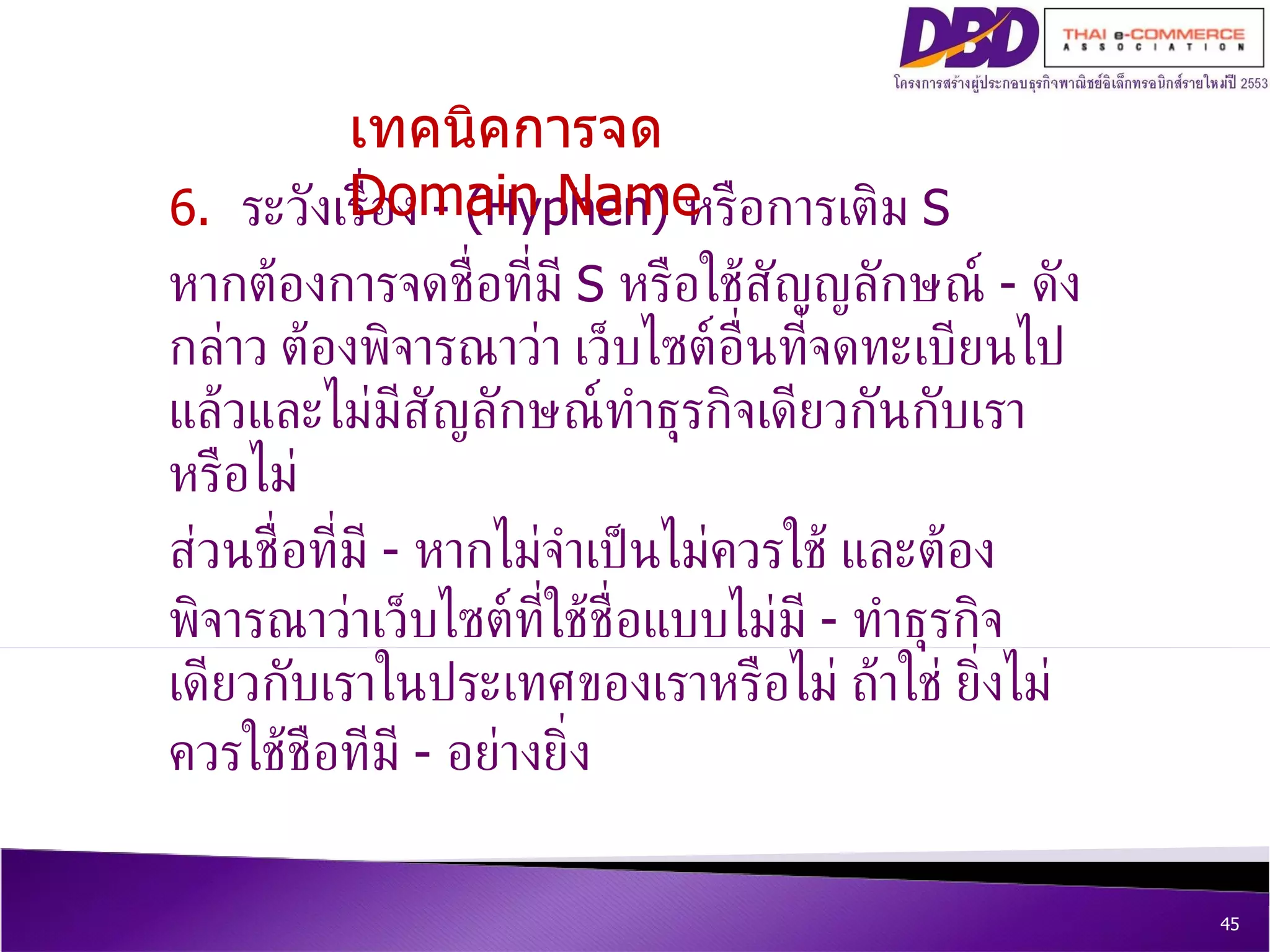 6.  ระวังเรื่อง  - (Hyphen)  หรือการเติม  S  หากต้องการจดชื่อที่มี  S  หรือใช้สัญญลักษณ์  -  ดังกล่าว ต้องพิจารณาว่า เว็บไซต์อื่นที่จดทะเบียนไปแล้วและไม่มีสัญลักษณ์ทำธุรกิจเดียวกันกับเราหรือไม่  ส่วนชื่อที่มี  -  หากไม่จำเป็นไม่ควรใช้ และต้องพิจารณาว่าเว็บไซต์ที่ใช้ชื่อแบบไม่มี  -  ทำธุรกิจเดียวกับเราในประเทศของเราหรือไม่ ถ้าใช่ ยิ่งไม่ควรใช้ชือทีมี  -  อย่างยิ่ง เทคนิคการจด  Domain Name 