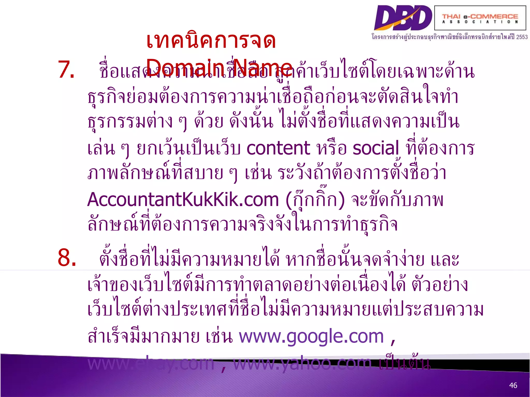 7.  ชื่อแสดงความน่าเชื่อถือ ลูกค้าเว็บไซต์โดยเฉพาะด้านธุรกิจย่อมต้องการความน่าเชื่อถือก่อนจะตัดสินใจทำธุรกรรมต่าง ๆ ด้วย ดังนั้น ไม่ตั้งชื่อที่แสดงความเป็นเล่น ๆ ยกเว้นเป็นเว็บ  content  หรือ  social  ที่ต้องการภาพลักษณ์ที่สบาย ๆ เช่น ระวังถ้าต้องการตั้งชื่อว่า  AccountantKukKik.com ( กุ๊กกิ๊ก )  จะขัดกับภาพลักษณ์ที่ต้องการความจริงจังในการทำธุรกิจ 8.  ตั้งชื่อที่ไม่มีความหมายได้ หากชื่อนั้นจดจำง่าย และเจ้าของเว็บไซต์มีการทำตลาดอย่างต่อเนื่องได้ ตัวอย่างเว็บไซต์ต่างประเทศที่ชื่อไม่มีความหมายแต่ประสบความสำเร็จมีมากมาย เช่น  www.google.com  ,  www.ebay.com  ,  www.yahoo.com   เป็นต้น เทคนิคการจด  Domain Name 