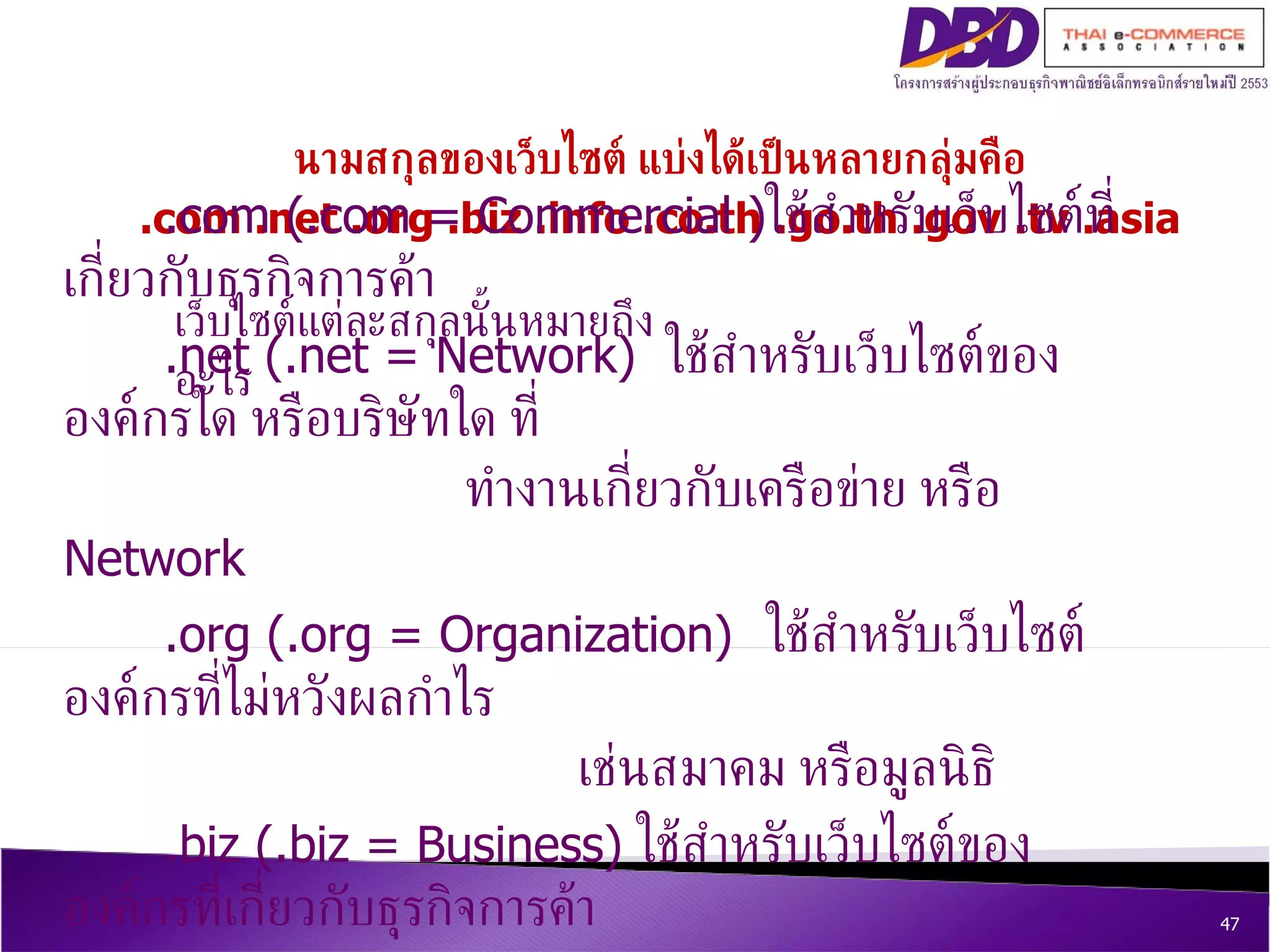นามสกุลของเว็บไซต์ แบ่งได้เป็นหลายกลุ่มคือ .com .net .org .biz .info .co.th .go.th .gov .tv .asia เว็บไซต์แต่ละสกุลนั้นหมายถึงอะไร .com (.com = Commercial ) ใช้สำหรับเว็บไซต์ที่เกี่ยวกับธุรกิจการค้า .net (.net = Network)  ใช้สำหรับเว็บไซต์ขององค์กรใด หรือบริษัทใด ที่ ทำงานเกี่ยวกับเครือข่าย หรือ  Network .org (.org = Organization) ใช้สำหรับเว็บไซต์องค์กรที่ไม่หวังผลกำไร   เช่นสมาคม หรือมูลนิธิ .biz (.biz = Business)  ใช้สำหรับเว็บไซต์ขององค์กรที่เกี่ยวกับธุรกิจการค้า 