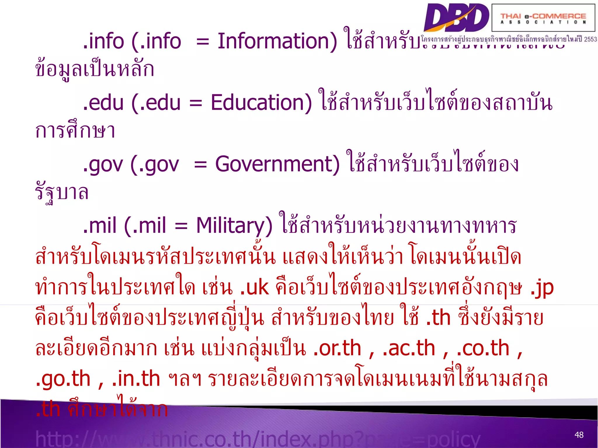 .info (.info  = Information)  ใช้สำหรับเว็บไซต์ที่นำเสนอข้อมูลเป็นหลัก .edu (.edu = Education)  ใช้สำหรับเว็บไซต์ของสถาบันการศึกษา .gov (.gov  = Government)  ใช้สำหรับเว็บไซต์ของรัฐบาล .mil (.mil = Military)  ใช้สำหรับหน่วยงานทางทหาร  สำหรับโดเมนรหัสประเทศนั้น แสดงให้เห็นว่า โดเมนนั้นเปิดทำการในประเทศใด เช่น  .uk  คือเว็บไซต์ของประเทศอังกฤษ  .jp  คือเว็บไซต์ของประเทศญี่ปุ่น สำหรับของไทย ใช้  .th  ซึ่งยังมีรายละเอียดอีกมาก เช่น แบ่งกลุ่มเป็น  .or.th , .ac.th , .co.th , .go.th , .in.th  ฯลฯ รายละเอียดการจดโดเมนเนมที่ใช้นามสกุล  .th  ศึกษาได้จาก  http://www.thnic.co.th/index.php?page=policy   