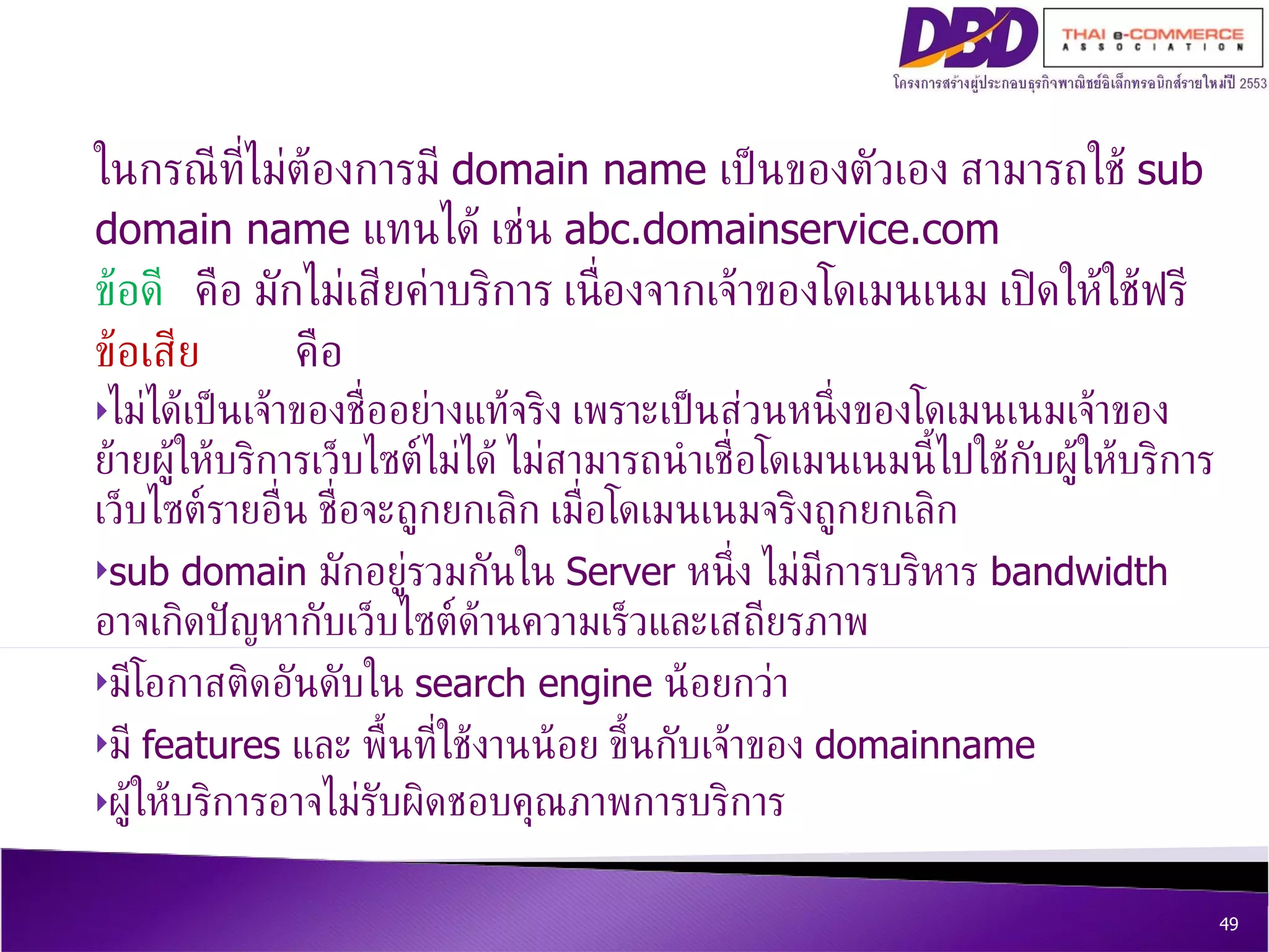 ในกรณีที่ไม่ต้องการมี  domain name  เป็นของตัวเอง สามารถใช้  sub domain name  แทนได้ เช่น  abc.domainservice.com ข้อดี  คือ มักไม่เสียค่าบริการ เนื่องจากเจ้าของโดเมนเนม เปิดให้ใช้ฟรี  ข้อเสีย คือ ไม่ได้เป็นเจ้าของชื่ออย่างแท้จริง เพราะเป็นส่วนหนึ่งของโดเมนเนมเจ้าของ ย้ายผู้ให้บริการเว็บไซต์ไม่ได้ ไม่สามารถนำเชื่อโดเมนเนมนี้ไปใช้กับผู้ให้บริการเว็บไซต์รายอื่น ชื่อจะถูกยกเลิก เมื่อโดเมนเนมจริงถูกยกเลิก  sub domain  มักอยู่รวมกันใน  Server  หนึ่ง ไม่มีการบริหาร  bandwidth  อาจเกิดปัญหากับเว็บไซต์ด้านความเร็วและเสถียรภาพ มีโอกาสติดอันดับใน  search engine  น้อยกว่า มี  features  และ พื้นที่ใช้งานน้อย ขึ้นกับเจ้าของ  domainname ผู้ ให้บริการอาจไม่รับผิดชอบคุณภาพการบริการ 
