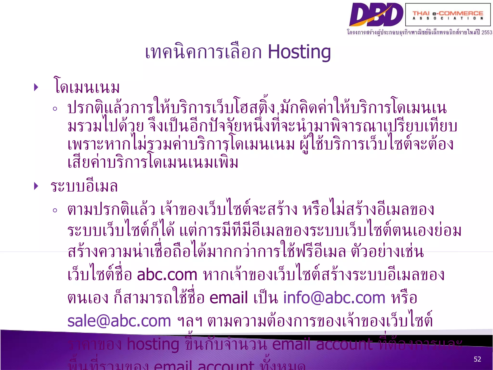 โดเมนเนม ปรกติแล้วการให้บริการเว็บโฮสติ้ง มักคิดค่าให้บริการโดเมนเนมรวมไปด้วย จึงเป็นอีกปัจจัยหนึ่งที่จะนำมาพิจารณาเปรียบเทียบ เพราะหากไม่รวมค่าบริการโดเมนเนม ผู้ใช้บริการเว็บไซต์จะต้องเสียค่าบริการโดเมนเนมเพิ่ม ระบบอีเมล  ตามปรกติแล้ว เจ้าของเว็บไซต์จะสร้าง หรือไม่สร้างอีเมลของระบบเว็บไซต์ก็ได้ แต่การมีทีมีอีเมลของระบบเว็บไซต์ตนเองย่อมสร้างความน่าเชื่อถือได้มากกว่าการใช้ฟรีอีเมล ตัวอย่างเช่น เว็บไซต์ชื่อ  abc.com  หากเจ้าของเว็บไซต์สร้างระบบอีเมลของตนเอง ก็สามารถใช้ชื่อ  email  เป็น  [email_address]   หรือ  [email_address]   ฯลฯ ตามความต้องการของเจ้าของเว็บไซต์ ราคาของ  hosting  ขึ้นกับจำนวน  email account  ที่ต้องการและพื้นที่รวมของ  email account  ทั้งหมด เทคนิคการเลือก  Hosting 
