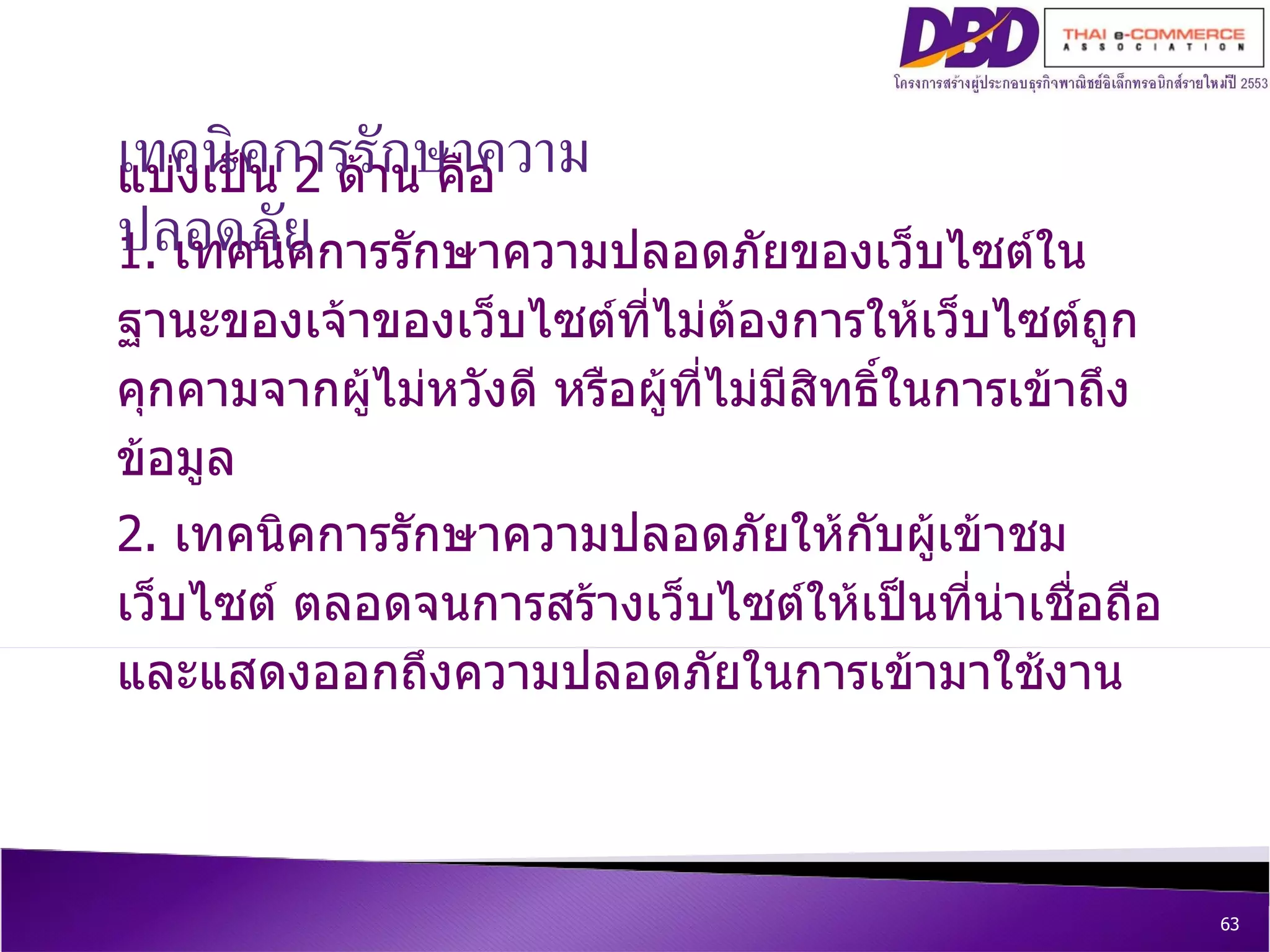 แบ่งเป็น   2  ด้าน คือ  1.  เทคนิคการรักษาความปลอดภัยของเว็บไซต์ในฐานะของเจ้าของเว็บไซต์ที่ไม่ต้องการให้เว็บไซต์ถูกคุกคามจากผู้ไม่หวังดี หรือผู้ที่ไม่มีสิทธิ์ในการเข้าถึงข้อมูล  2.  เทคนิคการรักษาความปลอดภัยให้กับผู้เข้าชมเว็บไซต์ ตลอดจนการสร้างเว็บไซต์ให้เป็นที่น่าเชื่อถือและแสดงออกถึงความปลอดภัยในการเข้ามาใช้งาน เทคนิคการรักษาความปลอดภัย 