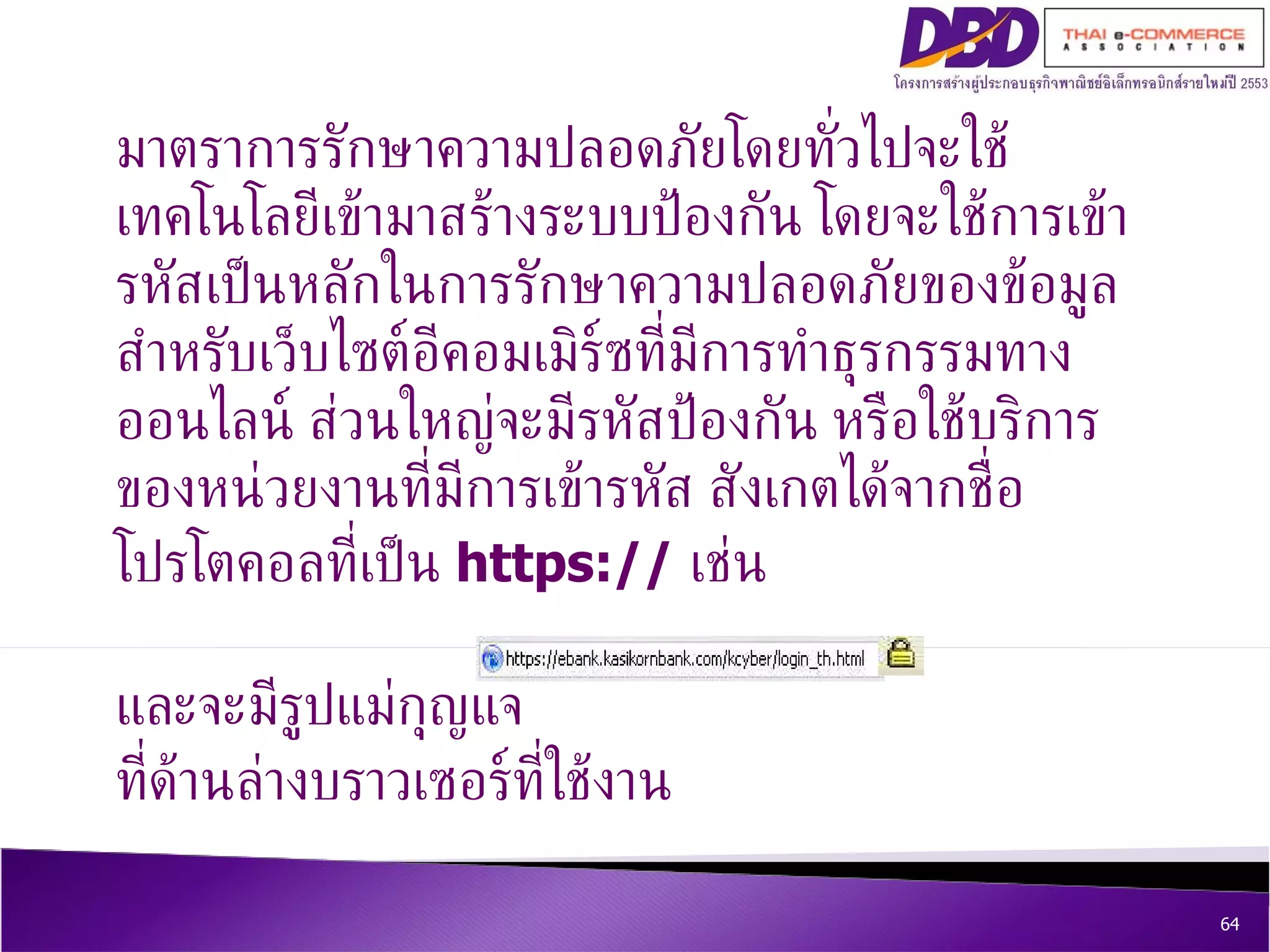 มาตราการรักษาความปลอดภัยโดยทั่วไปจะใช้เทคโนโลยีเข้ามาสร้างระบบป้องกัน โดยจะใช้การเข้ารหัสเป็นหลักในการรักษาความปลอดภัยของข้อมูล สำหรับเว็บไซต์อีคอมเมิร์ซที่มีการทำธุรกรรมทางออนไลน์ ส่วนใหญ่จะมีรหัสป้องกัน หรือใช้บริการของหน่วยงานที่มีการเข้ารหัส สังเกตได้จากชื่อโปรโตคอลที่เป็น  https://   เช่น  และจะมีรูปแม่กุญแจ  ที่ด้านล่างบราวเซอร์ที่ใช้งาน 