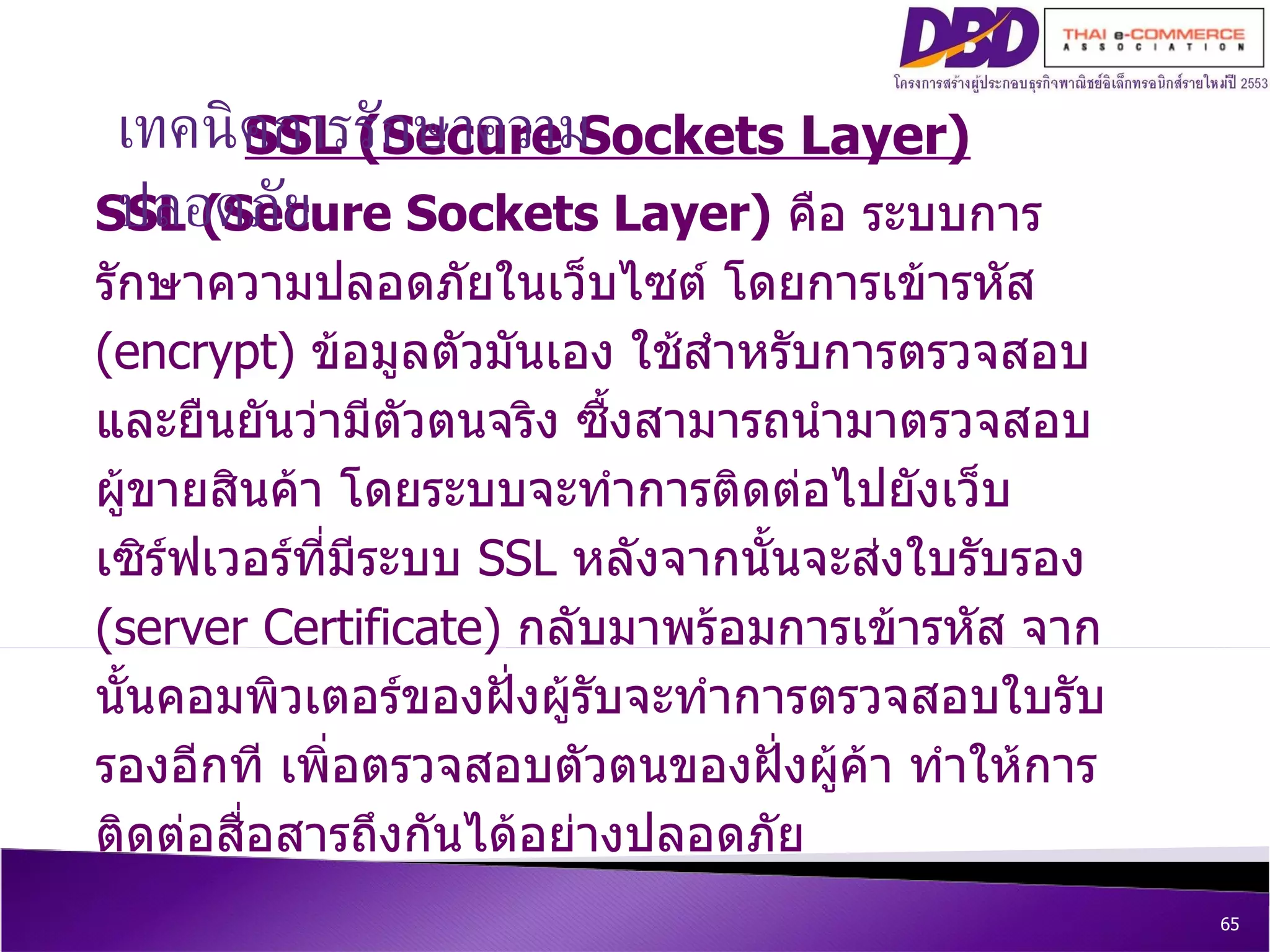 SSL (Secure Sockets Layer) ‏ SSL (Secure Sockets Layer)   คือ ระบบการรักษาความปลอดภัยในเว็บไซต์ โดยการเข้ารหัส  (encrypt)  ข้อมูลตัวมันเอง ใช้สำหรับการตรวจสอบ และยืนยันว่ามีตัวตนจริง ซื้งสามารถนำมาตรวจสอบผู้ขายสินค้า โดยระบบจะทำการติดต่อไปยังเว็บเซิร์ฟเวอร์ที่มีระบบ  SSL  หลังจากนั้นจะส่งใบรับรอง  (server Certificate)  กลับมาพร้อมการเข้ารหัส จากนั้นคอมพิวเตอร์ของฝั่งผู้รับจะทำการตรวจสอบใบรับรองอีกที เพิ่อตรวจสอบตัวตนของฝั่งผู้ค้า ทำให้การติดต่อสื่อสารถึงกันได้อย่างปลอดภัย เทคนิคการรักษาความปลอดภัย 
