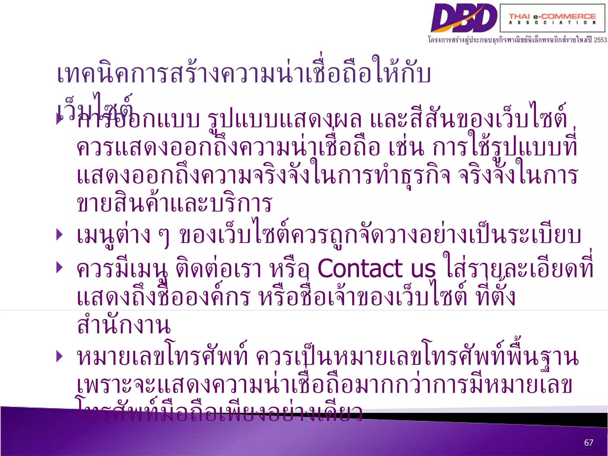 การออกแบบ รูปแบบแสดงผล และสีสันของเว็บไซต์ควรแสดงออกถึงความน่าเชื่อถือ เช่น การใช้รูปแบบที่แสดงออกถึงความจริงจังในการทำธุรกิจ จริงจังในการขายสินค้าและบริการ  เมนูต่าง ๆ ของเว็บไซต์ควรถูกจัดวางอย่างเป็นระเบียบ  ควรมีเมนู ติดต่อเรา หรือ  Contact us  ใส่รายละเอียดที่แสดงถึงชื่อองค์กร หรือชื่อเจ้าของเว็บไซต์ ที่ตั้งสำนักงาน  หมายเลขโทรศัพท์ ควรเป็นหมายเลขโทรศัพท์พื้นฐาน เพราะจะแสดงความน่าเชื่อถือมากกว่าการมีหมายเลขโทรศัพท์มือถือเพียงอย่างเดียว   เทคนิค การสร้างความน่าเชื่อถือให้กับเว็บไซต์ 