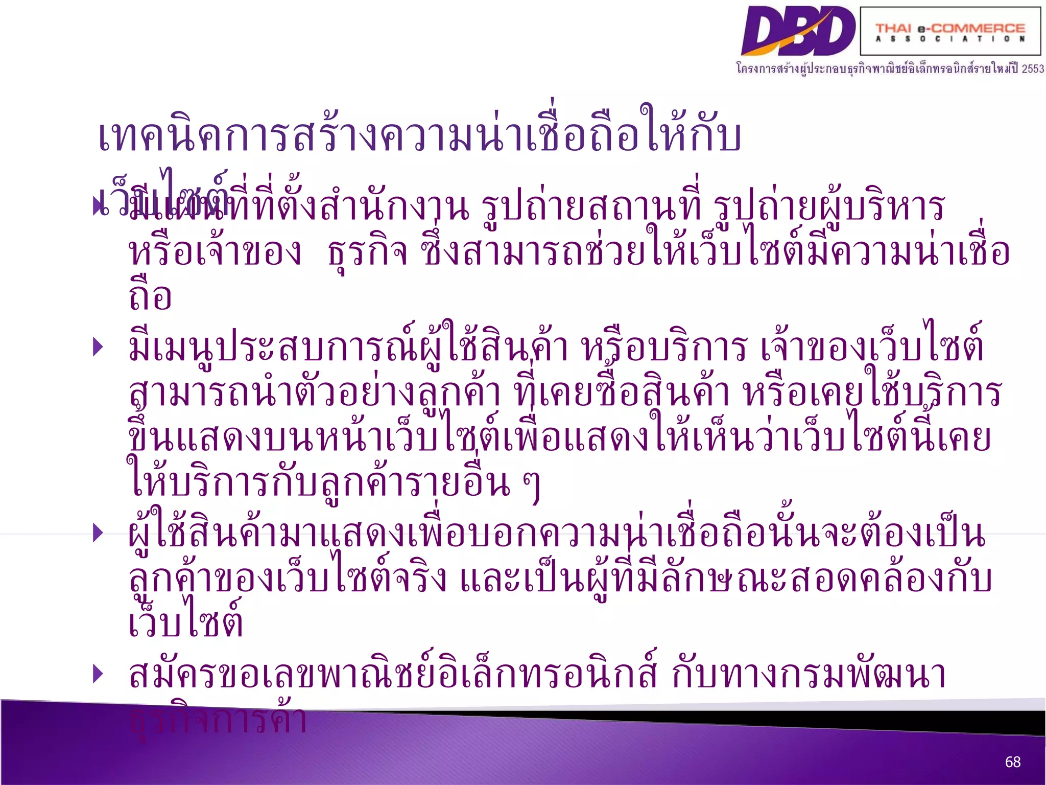 มีแผนที่ที่ตั้งสำนักงาน รูปถ่ายสถานที่ รูปถ่ายผู้บริหาร หรือเจ้าของ ธุรกิจ ซึ่งสามารถช่วยให้เว็บไซต์มีความน่าเชื่อถือ   มีเมนูประสบการณ์ผู้ใช้สินค้า หรือบริการ เจ้าของเว็บไซต์สามารถนำตัวอย่างลูกค้า ที่เคยซื้อสินค้า หรือเคยใช้บริการ ขึ้นแสดงบนหน้าเว็บไซต์เพื่อแสดงให้เห็นว่าเว็บไซต์นี้เคยให้บริการกับลูกค้ารายอื่น ๆ  ผู้ใช้สินค้ามาแสดงเพื่อบอกความน่าเชื่อถือนั้นจะต้องเป็นลูกค้าของเว็บไซต์จริง และเป็นผู้ที่มีลักษณะสอดคล้องกับเว็บไซต์ สมัครขอเลขพาณิชย์อิเล็กทรอนิกส์ กับทางกรมพัฒนาธุรกิจการค้า  เทคนิค การสร้างความน่าเชื่อถือให้กับเว็บไซต์ 