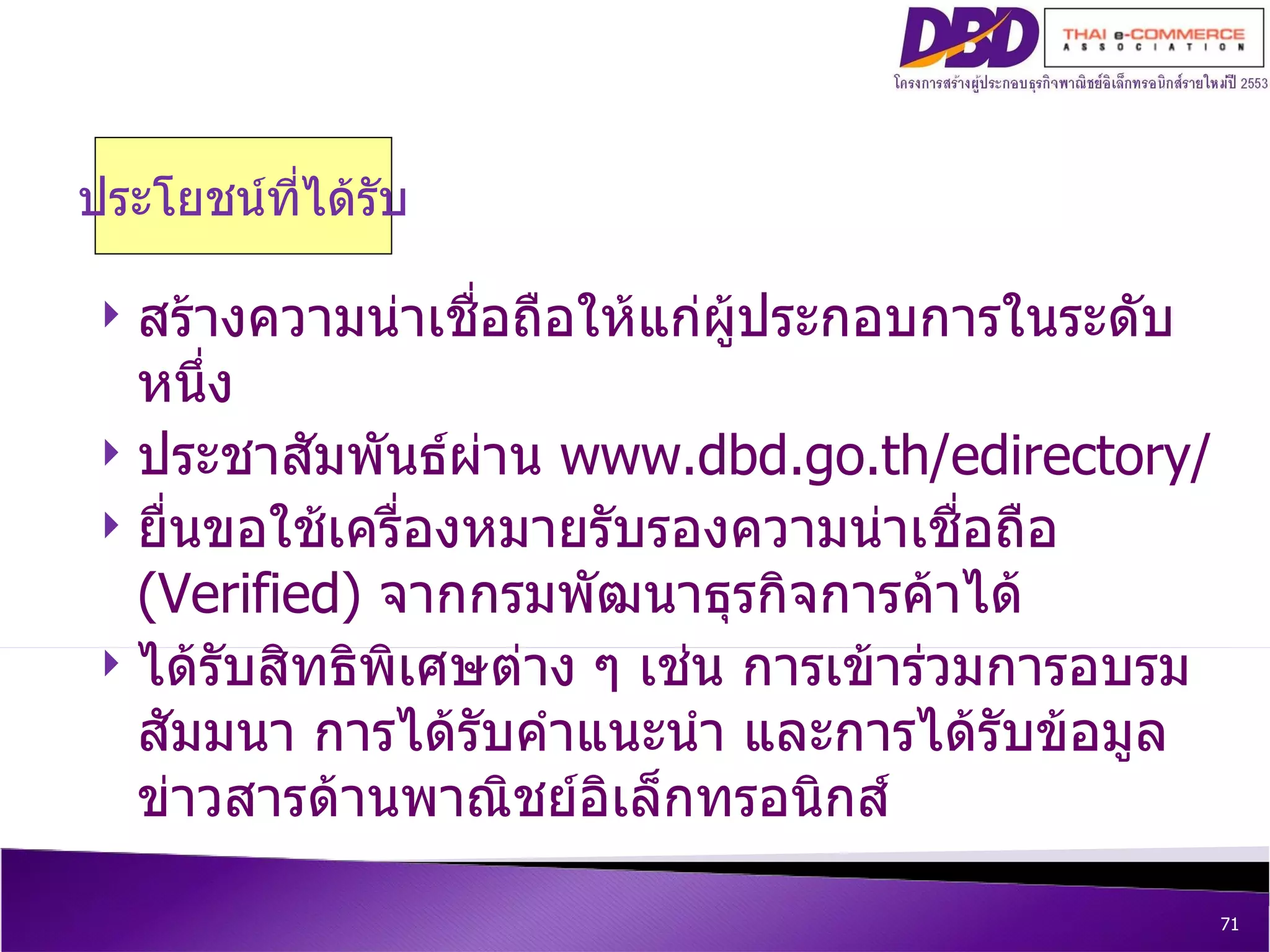 ประโยชน์ที่ได้รับ สร้างความน่าเชื่อถือให้แก่ผู้ประกอบการในระดับหนึ่ง ประชาสัมพันธ์ผ่าน  www.dbd.go.th/edirectory/ ยื่นขอใช้เครื่องหมายรับรองความน่าเชื่อถือ  ( Verified )  จากกรมพัฒนาธุรกิจการค้าได้ ได้รับสิทธิพิเศษต่าง ๆ เช่น การเข้าร่วมการอบรมสัมมนา การได้รับคำแนะนำ และการได้รับข้อมูลข่าวสารด้านพาณิชย์อิเล็กทรอนิกส์ 