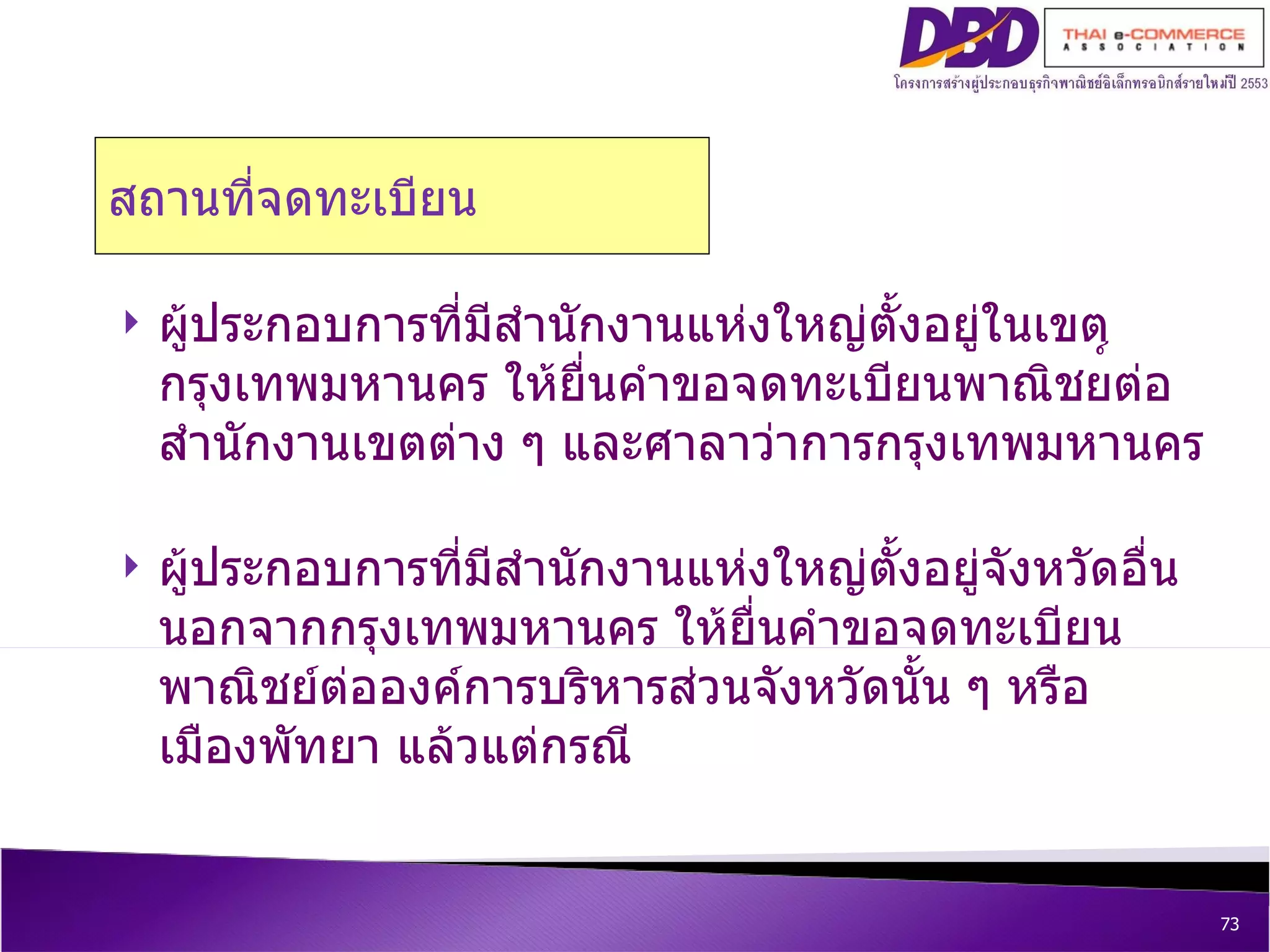 สถานที่จดทะเบียน ผู้ประกอบการที่มีสํานักงานแห่งใหญ่ตั้งอยู่ในเขตกรุงเทพมหานคร ให้ยื่นคําขอจดทะเบียนพาณิชย ์ ต่อสํานักงานเขตต่าง ๆ และศาลาว่าการกรุงเทพมหานคร  ‏ ผู้ประกอบการที่มีสํานักงานแห่งใหญ่ตั้งอยู่จังหวัดอื่น นอกจากกรุงเทพมหานคร ให้ยื่นคําขอจดทะเบียนพาณิชย์ต่อองค์การบริหารส่วนจังหวัดนั้น ๆ หรือ เมืองพัทยา แล้วแต่กรณี 