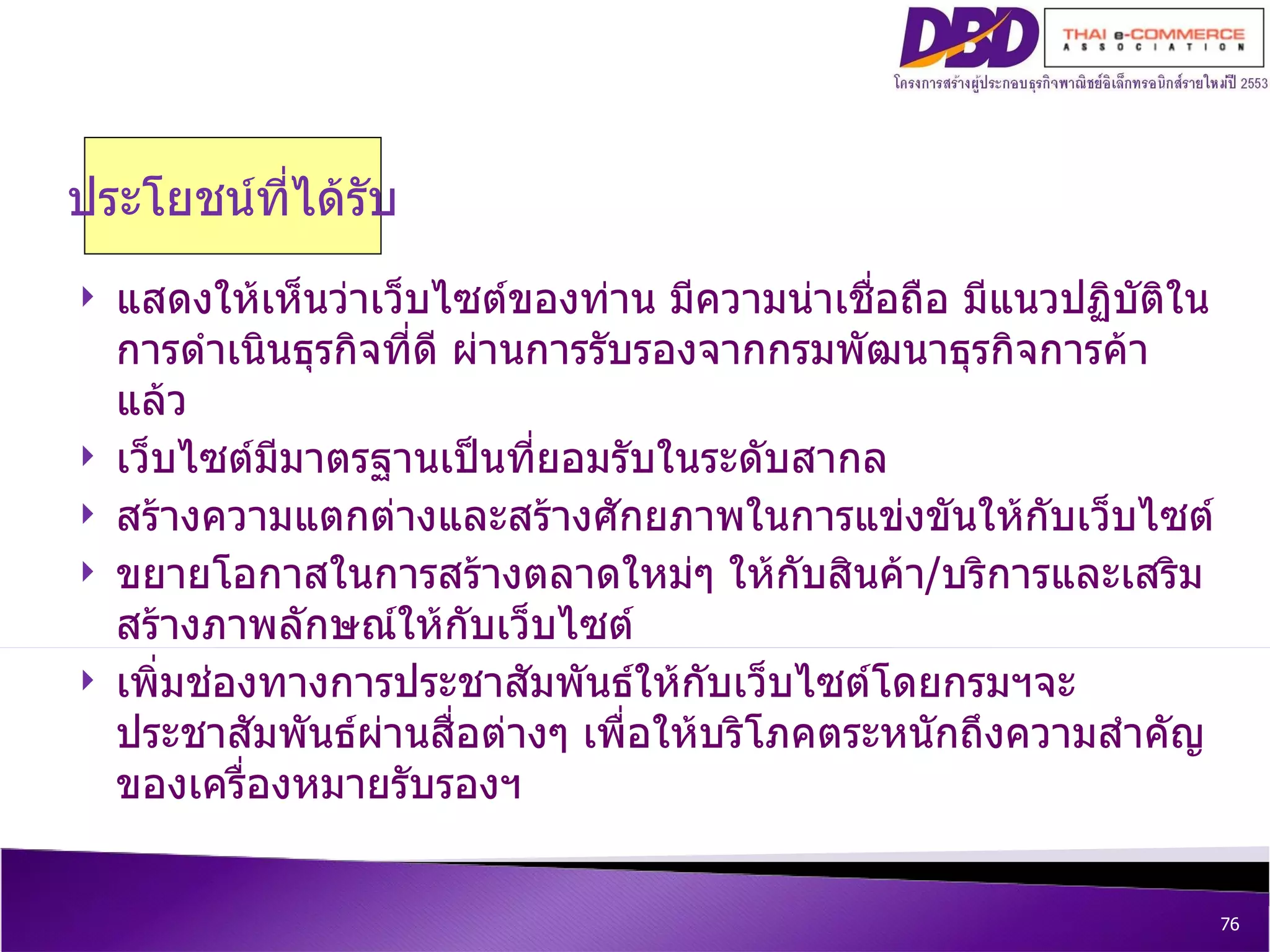 ประโยชน์ที่ได้รับ แสดงให้เห็นว่าเว็บไซต์ของท่าน มีความน่าเชื่อถือ มีแนวปฏิบัติในการดำเนินธุรกิจที่ดี ผ่านการรับรองจากกรมพัฒนาธุรกิจการค้าแล้ว เว็บไซต์มีมาตรฐานเป็นที่ยอมรับในระดับสากล สร้างความแตกต่างและสร้างศักยภาพในการแข่งขันให้กับเว็บไซต์ ขยายโอกาสในการสร้างตลาดใหม่ๆ ให้กับสินค้า / บริการและเสริมสร้างภาพลักษณ์ให้กับเว็บไซต์   เพิ่มช่องทางการประชาสัมพันธ์ให้กับเว็บไซต์โดยกรมฯจะประชาสัมพันธ์ผ่านสื่อต่างๆ เพื่อให้บริโภคตระหนักถึงความสำคัญของเครื่องหมายรับรองฯ  