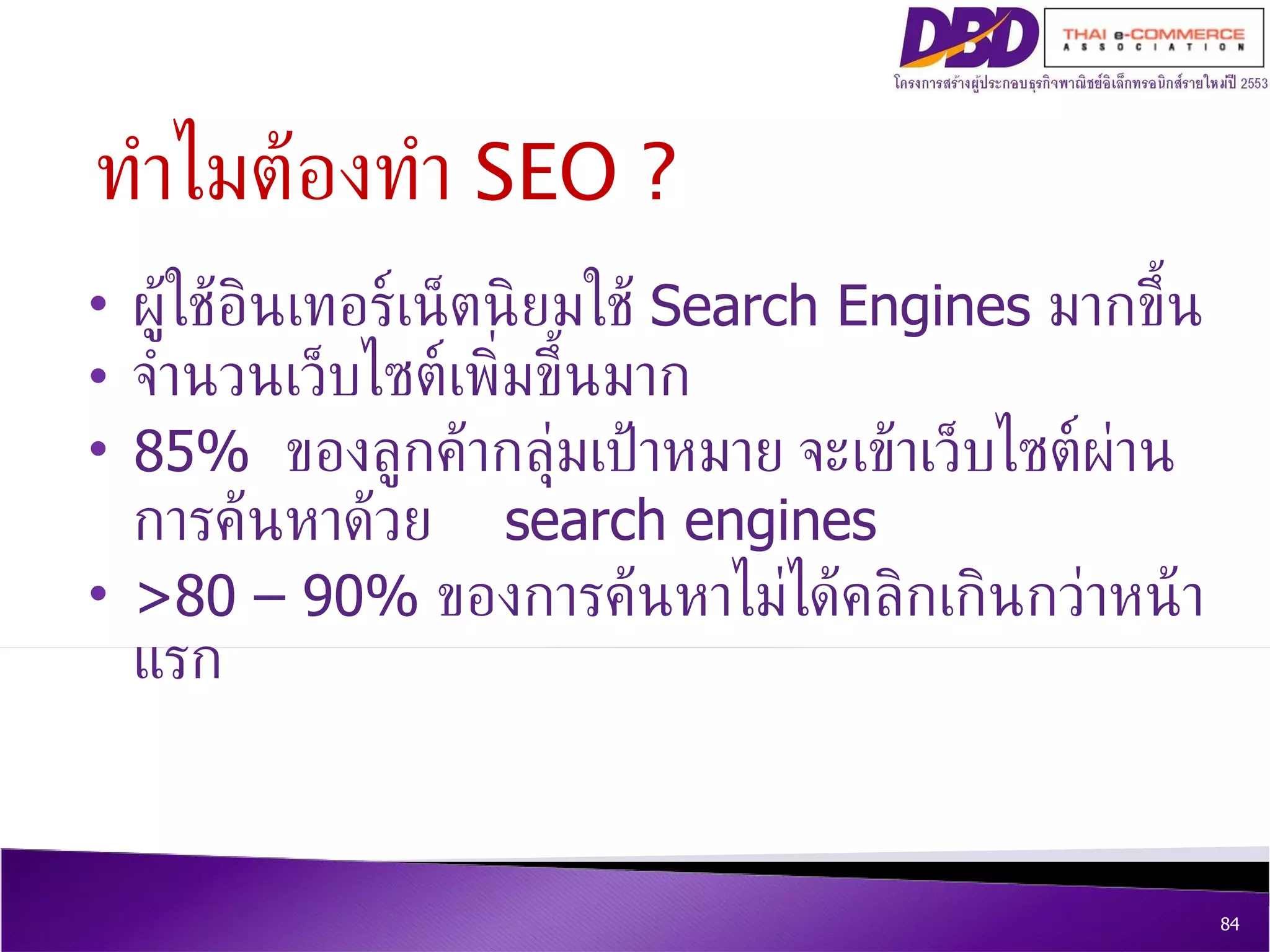 ผู้ใช้อินเทอร์เน็ตนิยมใช้  Search Engines  มากขึ้น จำนวนเว็บไซต์เพิ่มขึ้นมาก  85%  ของลูกค้ากลุ่มเป้าหมาย จะเข้าเว็บไซต์ผ่านการค้นหาด้วย  search engines  >80 – 90%  ของการค้นหาไม่ได้คลิกเกินกว่าหน้าแรก ทำไมต้องทำ  SEO ? 