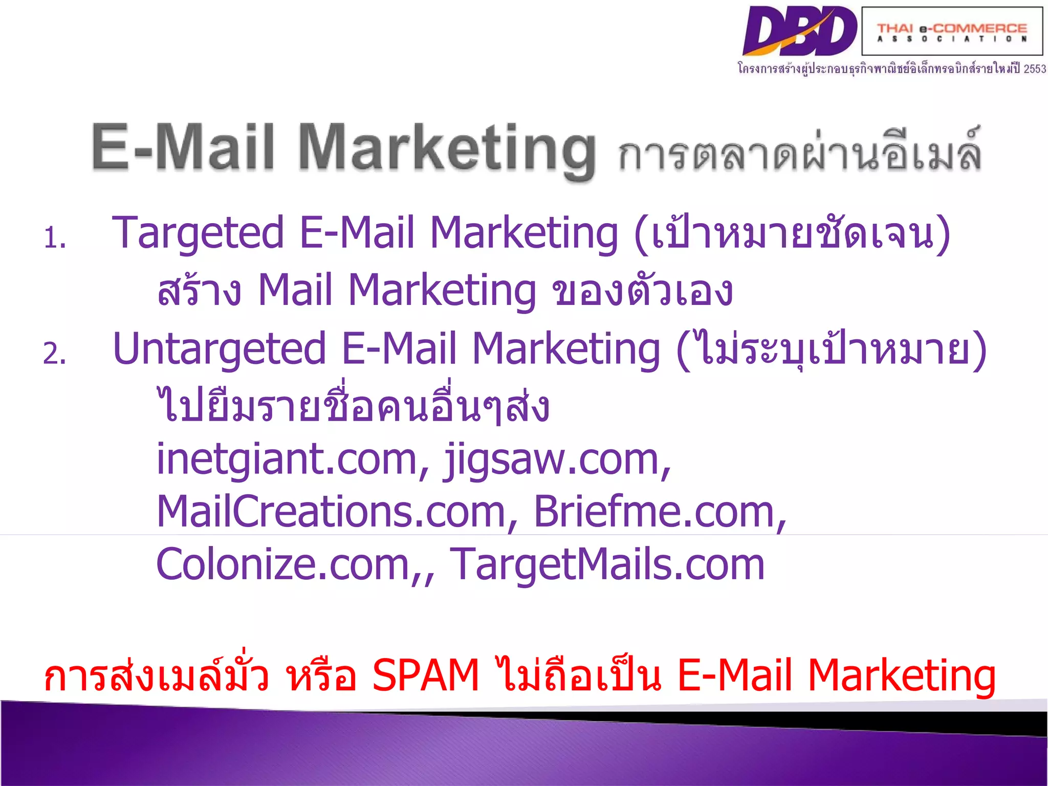 Targeted E-Mail Marketing  ( เป้าหมายชัดเจน ) สร้าง  Mail Marketing  ของตัวเอง Untargeted E-Mail Marketing  ( ไม่ระบุเป้าหมาย ) ไปยืมรายชื่อคนอื่นๆส่ง inetgiant.com, jigsaw.com, MailCreations.com, Briefme.com, Colonize.com,, TargetMails.com การส่งเมล์มั่ว หรือ  SPAM   ไม่ถือเป็น  E-Mail Marketing 