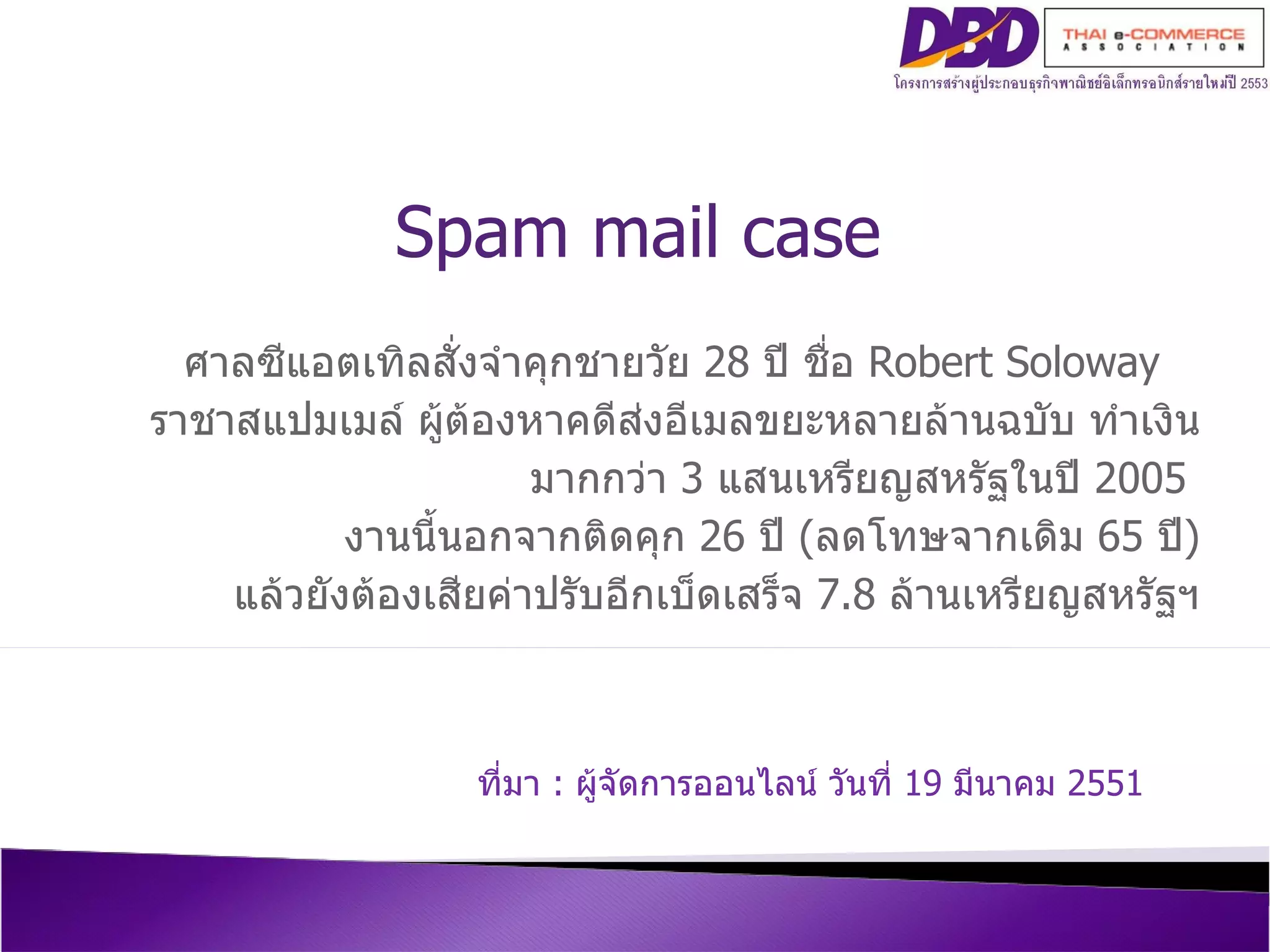 ศาลซีแอตเทิลสั่งจำคุกชายวัย  28  ปี ชื่อ  Robert Soloway   ราชาสแปมเมล์ ผู้ต้องหาคดีส่งอีเมลขยะหลายล้านฉบับ ทำเงิน มากกว่า  3  แสนเหรียญสหรัฐในปี  2005   งานนี้นอกจากติดคุก   26  ปี  ( ลดโทษจากเดิม  65  ปี ) แล้วยังต้องเสียค่าปรับอีกเบ็ดเสร็จ  7.8  ล้านเหรียญสหรัฐฯ ที่มา  :  ผู้จัดการออนไลน์ วันที่  19  มีนาคม  2551 Spam mail case 