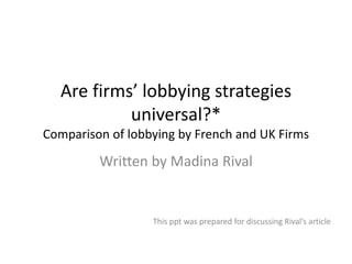 Are firms’ lobbying strategies
universal?*
Comparison of lobbying by French and UK Firms
Written by Madina Rival
This ppt was prepared for discussing Rival’s article
 