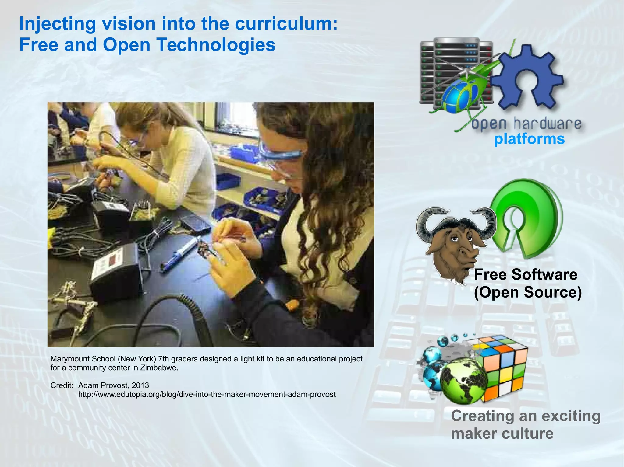 Injecting vision into the curriculum:
Free and Open Technologies
platforms
Free Software
(Open Source)
Marymount School (New York) 7th graders designed a light kit to be an educational project
for a community center in Zimbabwe.
Credit: Adam Provost, 2013
http://www.edutopia.org/blog/dive-into-the-maker-movement-adam-provost
Creating an exciting
maker culture