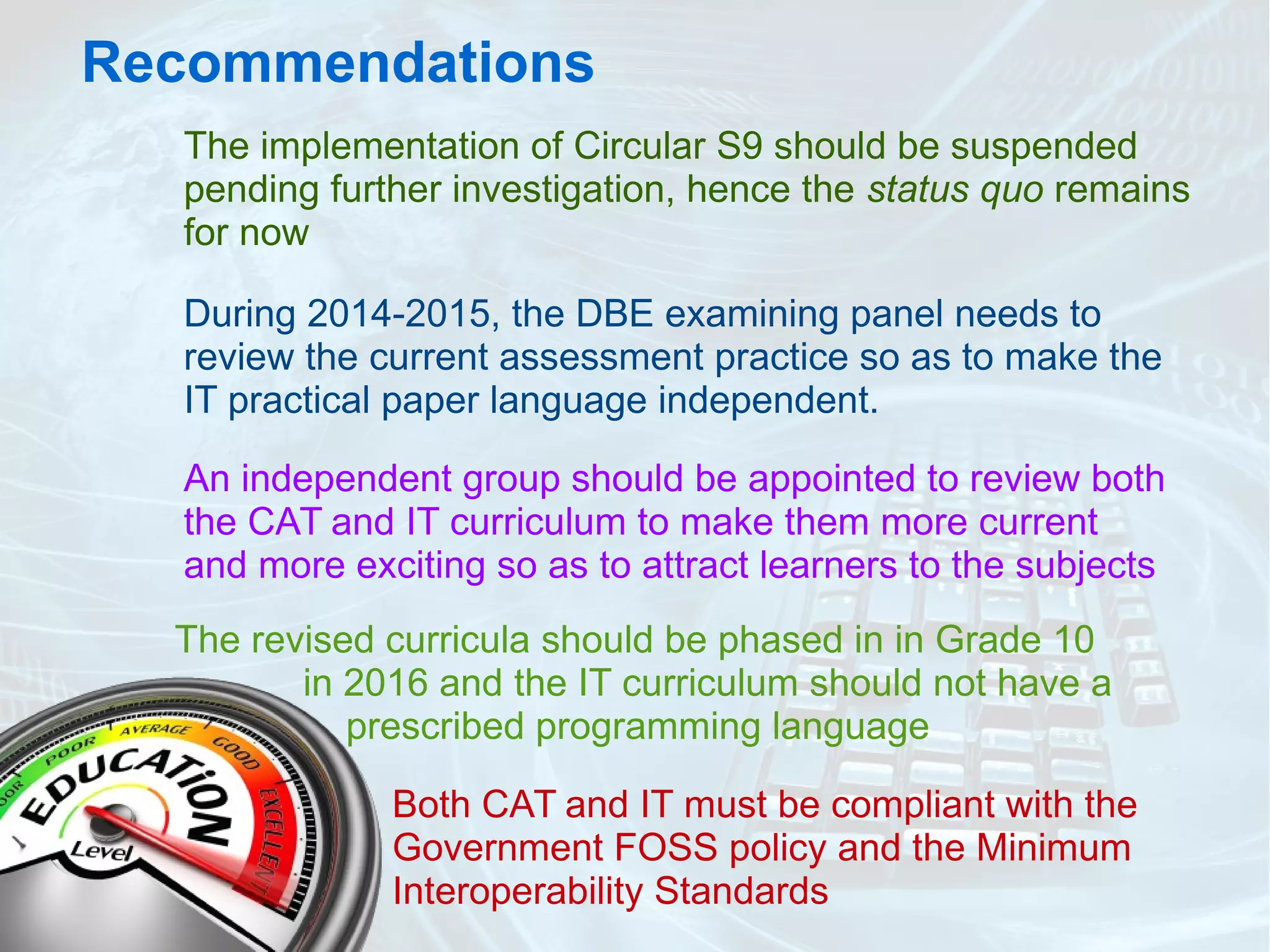 Recommendations
The implementation of Circular S9 should be suspended
pending further investigation, hence the status quo remains
for now
During 2014-2015, the DBE examining panel needs to
review the current assessment practice so as to make the
IT practical paper language independent.
An independent group should be appointed to review both
the CAT and IT curriculum to make them more current
and more exciting so as to attract learners to the subjects
The revised curricula should be phased in in Grade 10
in 2016 and the IT curriculum should not have a
prescribed programming language
Both CAT and IT must be compliant with the
Government FOSS policy and the Minimum
Interoperability Standards