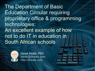 The Department of Basic
Education Circular requiring
proprietary office & programming
technologies:
An excellent example of how
not to do IT in education in
South African schools
Derek Keats, PhD
derek@dkeats.com
http://dkeats.com

 