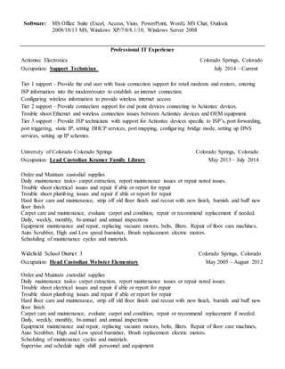 Software: MS Office Suite (Excel, Access, Visio, PowerPoint, Word), MS Chat, Outlook
2008/10/13 MS, Windows XP/7/8/8.1/10, Windows Server 2008
Professional IT Experience
Actiontec Electronics Colorado Springs, Colorado
Occupation: Support Technician July 2014 – Current
Tier 1 support – Provide the end user with basic connection support for retail modems and routers, entering
ISP information into the modem/router to establish an internet connection.
Configuring wireless information to provide wireless internet access
Tier 2 support – Provide connection support for end point devices connecting to Actiontec devices.
Trouble shoot Ethernet and wireless connection issues between Actiontec devices and OEM equipment.
Tier 3 support – Provide ISP technicians with support for Actiontec devices specific to ISP’s, port forwarding,
port triggering, static IP, setting DHCP services, port mapping, configuring bridge mode, setting up DNS
services, setting up IP schemes.
University of Colorado Colorado Springs Colorado Springs, Colorado
Occupation: Lead Custodian Kramer Family Library May 2013 – July 2014
Order and Maintain custodial supplies
Daily maintenance tasks- carpet extraction, report maintenance issues or repair noted issues.
Trouble shoot electrical issues and repair if able or report for repair
Trouble shoot plumbing issues and repair if able or report for repair
Hard floor care and maintenance, strip off old floor finish and recoat with new finish, burnish and buff new
floor finish
Carpet care and maintenance, evaluate carpet and condition, repair or recommend replacement if needed.
Daily, weekly, monthly, bi-annual and annual inspections
Equipment maintenance and repair, replacing vacuum motors, belts, filters. Repair of floor care machines,
Auto Scrubber, High and Low speed burnisher, Brush replacement electric motors.
Scheduling of maintenance cycles and materials.
Widefield School District 3 Colorado Springs, Colorado
Occupation: Head Custodian Webster Elementary May 2005 – August 2012
Order and Maintain custodial supplies
Daily maintenance tasks- carpet extraction, report maintenance issues or repair noted issues.
Trouble shoot electrical issues and repair if able or report for repair
Trouble shoot plumbing issues and repair if able or report for repair
Hard floor care and maintenance, strip off old floor finish and recoat with new finish, burnish and buff new
floor finish
Carpet care and maintenance, evaluate carpet and condition, repair or recommend replacement if needed.
Daily, weekly, monthly, bi-annual and annual inspections
Equipment maintenance and repair, replacing vacuum motors, belts, filters. Repair of floor care machines,
Auto Scrubber, High and Low speed burnisher, Brush replacement electric motors.
Scheduling of maintenance cycles and materials.
Supervise and schedule night shift personnel and equipment
 