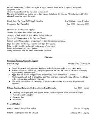 Grounds maintenance, evaluate and repair or report concrete, fence, sprinkler system, playground
equipment issues.
Trouble shoot and report fire prevention system issues
Maintain Air handling and heating units, filter change, belt change for blowers, AC recharge, trouble shoot
electrical issues and report for repair.
United States Air Force, 7020 Supply Squadron RAF Fairford, United Kingdom
Occupation: Fuel Specialist June 1986 – December 1989
Maintain and inventory fuel supplies.
Transfer of Aviation fuels to and from Aircraft.
Transport of fuels to aircraft with mobile fueling equipment.
Support NATO operations in the European Theater.
Support United States military air operation’s within the European command.
Flight line safety, FOD walks, perimeter and flight line security.
Daily, weekly, monthly, and annual maintenance of equipment.
Inspect and maintain fuel pump stations.
Mixing of aviation fuels for winter and summer operations.
Education
Computer Science, Associates Degree
Everest College October 2012 – March 2015
 Design, implement, and administer local-area and wide-area networks to meet client needs
 Resolve information technology (IT) system problems and meet the needs of end-users by applying
troubleshooting methodologies.
 Apply relevant policies and procedures to effectively secure and monitor IT systems.
 Meet organizational goals in completing individual and team assignments using effective workforce
skills, best practices, and ethical principles.
 Effectively communicate IT knowledge to diverse audiences using a wide range of presentation
modalities.
College America, Bachelor of Science, Network and Security July 2015 – Current
 Extending on the principals and systems learned during the pursuit of an Associate’s Degree.
 Network security principles
 Computer Law
 MS Access
General Studies
Cousera – Online Independent studies June 2013 –Ongoing
CISCO – Independent study for CCENT February 2016 -Ongoing
 