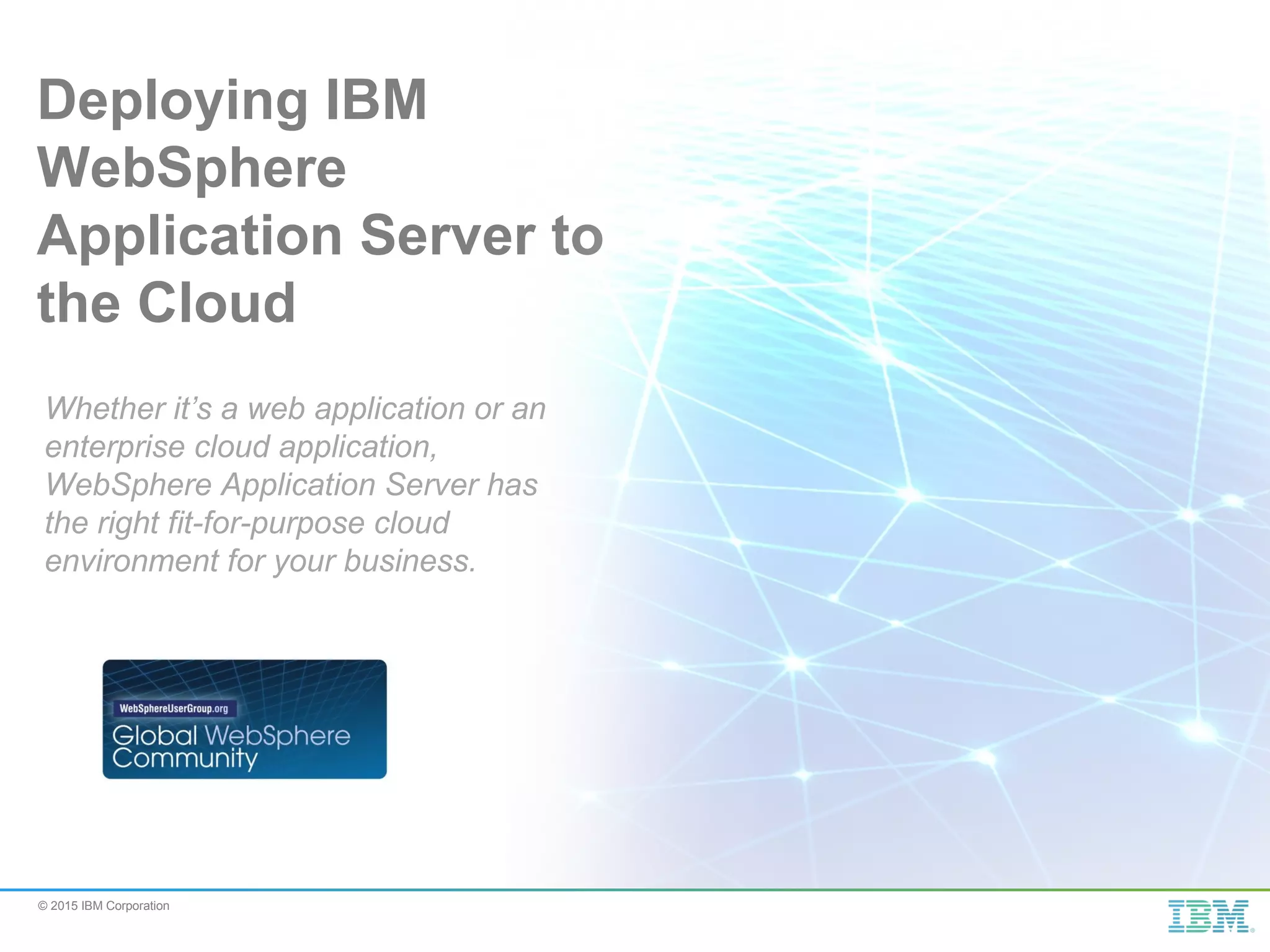 © 2015 IBM Corporation Deploying IBM WebSphere Application Server to the Cloud Whether it’s a web application or an enterprise cloud application, WebSphere Application Server has the right fit-for-purpose cloud environment for your business. 