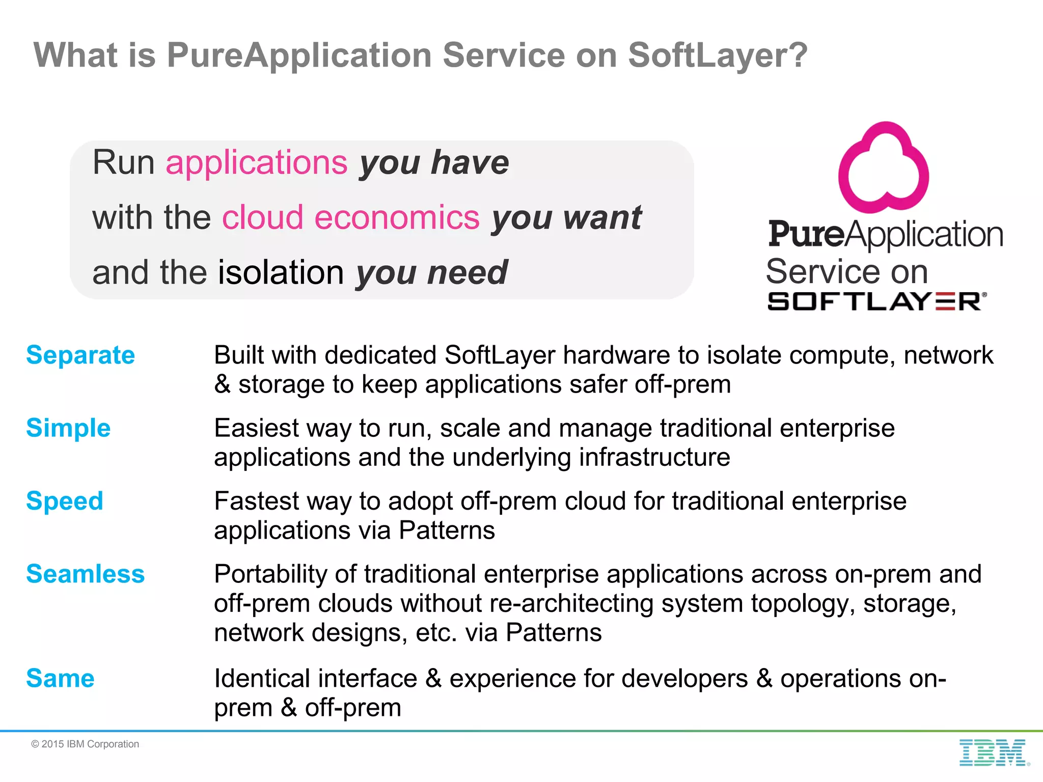 © 2015 IBM Corporation What is PureApplication Service on SoftLayer? Service on Run applications you have with the cloud economics you want and the isolation you need Separate Built with dedicated SoftLayer hardware to isolate compute, network & storage to keep applications safer off-prem Simple Easiest way to run, scale and manage traditional enterprise applications and the underlying infrastructure Speed Fastest way to adopt off-prem cloud for traditional enterprise applications via Patterns Seamless Portability of traditional enterprise applications across on-prem and off-prem clouds without re-architecting system topology, storage, network designs, etc. via Patterns Same Identical interface & experience for developers & operations on- prem & off-prem 