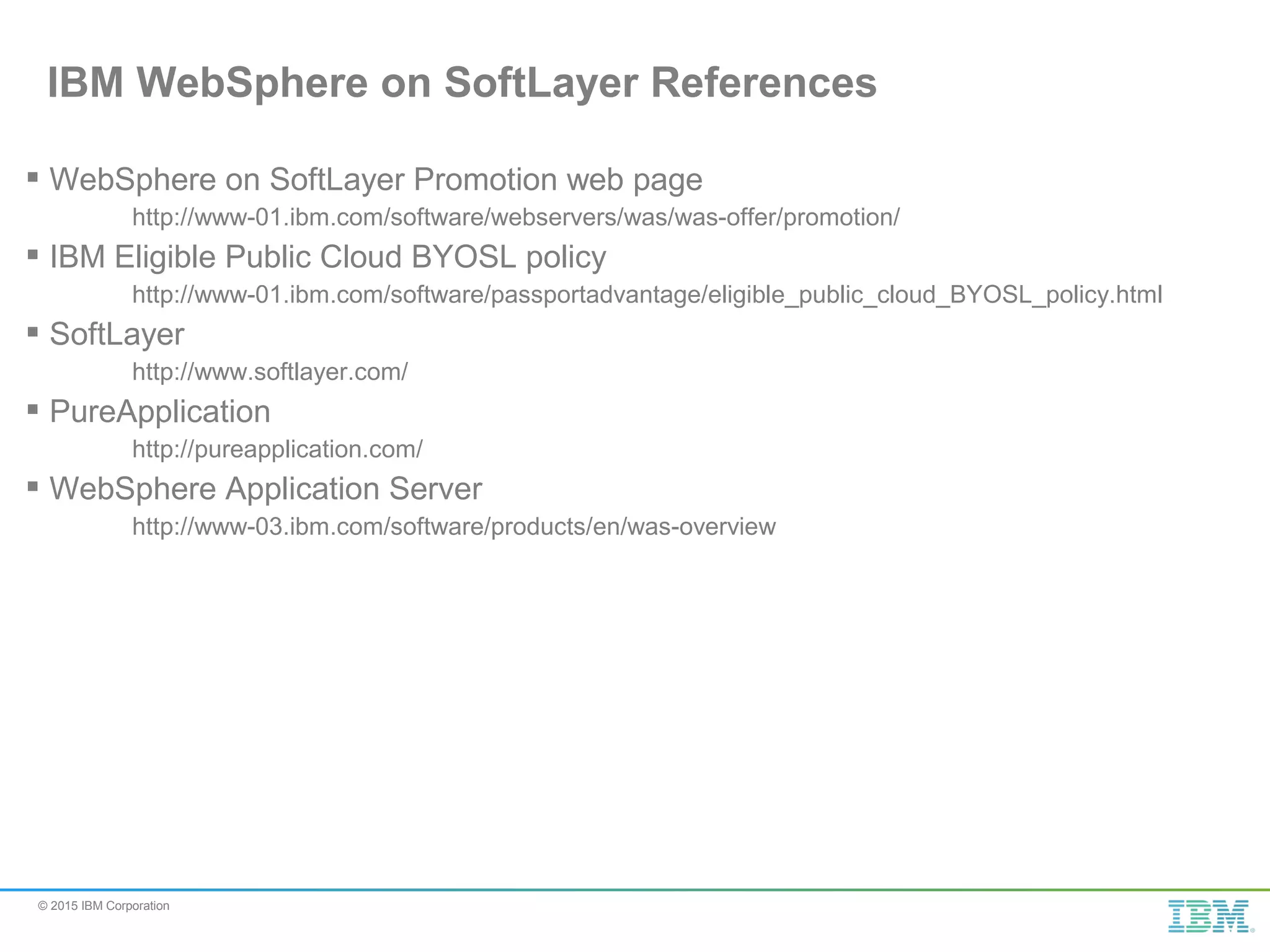© 2015 IBM Corporation  WebSphere on SoftLayer Promotion web page http://www-01.ibm.com/software/webservers/was/was-offer/promotion/  IBM Eligible Public Cloud BYOSL policy http://www-01.ibm.com/software/passportadvantage/eligible_public_cloud_BYOSL_policy.html  SoftLayer http://www.softlayer.com/  PureApplication http://pureapplication.com/  WebSphere Application Server http://www-03.ibm.com/software/products/en/was-overview IBM WebSphere on SoftLayer References 