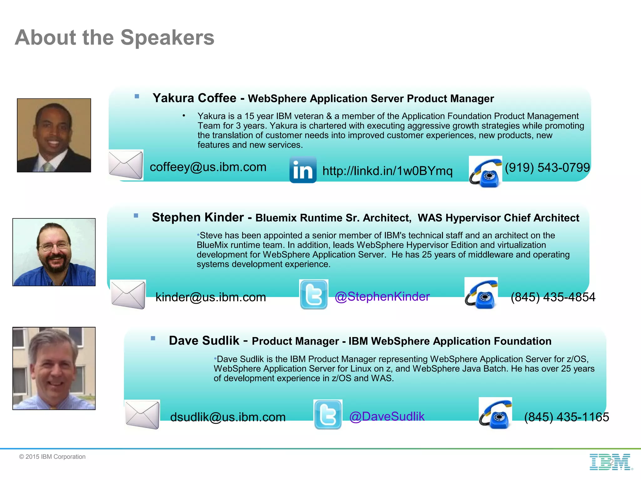 © 2015 IBM Corporation About the Speakers  Stephen Kinder - Bluemix Runtime Sr. Architect, WAS Hypervisor Chief Architect •Steve has been appointed a senior member of IBM's technical staff and an architect on the BlueMix runtime team. In addition, leads WebSphere Hypervisor Edition and virtualization development for WebSphere Application Server. He has 25 years of middleware and operating systems development experience. kinder@us.ibm.com @StephenKinder (845) 435-4854 2  Yakura Coffee - WebSphere Application Server Product Manager • Yakura is a 15 year IBM veteran & a member of the Application Foundation Product Management Team for 3 years. Yakura is chartered with executing aggressive growth strategies while promoting the translation of customer needs into improved customer experiences, new products, new features and new services. coffeey@us.ibm.com (919) 543-0799http://linkd.in/1w0BYmq  Dave Sudlik - Product Manager - IBM WebSphere Application Foundation •Dave Sudlik is the IBM Product Manager representing WebSphere Application Server for z/OS, WebSphere Application Server for Linux on z, and WebSphere Java Batch. He has over 25 years of development experience in z/OS and WAS. dsudlik@us.ibm.com @DaveSudlik (845) 435-1165 