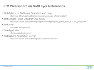 © 2015 IBM Corporation
 WebSphere on SoftLayer Promotion web page
http://www-01.ibm.com/software/webservers/was/was-offer/promotion/
 IBM Eligible Public Cloud BYOSL policy
http://www-01.ibm.com/software/passportadvantage/eligible_public_cloud_BYOSL_policy.html
 SoftLayer
http://www.softlayer.com/
 PureApplication
http://pureapplication.com/
 WebSphere Application Server
http://www-03.ibm.com/software/products/en/was-overview
IBM WebSphere on SoftLayer References
 