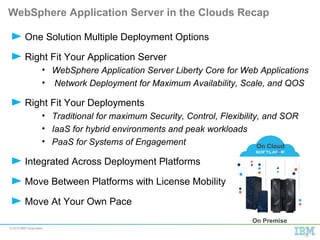 © 2015 IBM Corporation
WebSphere Application Server in the Clouds Recap
One Solution Multiple Deployment Options
Right Fit Your Application Server
• WebSphere Application Server Liberty Core for Web Applications
• Network Deployment for Maximum Availability, Scale, and QOS
Right Fit Your Deployments
• Traditional for maximum Security, Control, Flexibility, and SOR
• IaaS for hybrid environments and peak workloads
• PaaS for Systems of Engagement
Integrated Across Deployment Platforms
Move Between Platforms with License Mobility
Move At Your Own Pace
On Premise
On Cloud
19
 