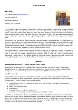 CURRICULUM VITAE
ANA CABIDO
+351 938922552 / cabido.ana@gmail.com
Birth date: 01/04/1971
Nationality: Portuguese
Education: Civil Engineering
I am a structural engineer who studied in Lisbon, Paris and Leuven, and specialized in conservation of historic towns and
buildings. I have worked as a design engineer as well a contractor, and been in charge of construction sites for projects as
complex and varied as office buildings, hotels and homes, but also as challenging as the conservation and reconditioning
of two of Lisbon’s historic districts, palaces and monuments. Over the last six years I have been responsible for developing
projects in Lisbon and implementing them in Angola, having to adjust to a different and challenging human and logistic
reality.
My experience goes from dealing directly with local construction workers, negotiating budget cuts and deadlines with
contractors, developing technical solutions with engineers, optimizing chaotic logistics and human and material resource
shortfalls in the most effective possible way, as well as reporting to top management. Most importantly I am used to
coordinating multiple and complex tasks from geo-spread multidisciplinary teams, to ensure that every collective goal is
achieved. My disposition and availability to travel to wherever necessary is total.
From the very beginning it has been clear to me that ideas are my inspiration but the actions that make them possible are
my motivation. I believe in the power of dedicated work in service of a project and in the commitment to its values. In
giving all you’ve got and making a difference with every day’s work. In team work, side by side with personal
responsibility. I believe there are no unsolvable problems or unbeatable difficulties, when our goal is clear and our resolve
is strong. That big achievements are made of small steps. And that’s where my motivation stems from.
EXPERIENCE
Wayfield Trading InternationalS.A., Lisbon, Portugal/ Luanda, Angola
Wayfield is one of the largest private conglomerates of companies operating in 3 countries in Africa with businesses
ranging from softdrink and detergents plants and commercialization to retail commercial units, with more than 2000
employees and a permanent construction requirement of more than 100.000 square meters per year.
July 2006 - August 2012
Director of Construction Projects and Facilities. Sole responsible for creating and managing this department for the
company. In charge of the technical development, operational implementation and management of construction projects
simultaneously in Portugal, Angola and Azores Islands, including:
 Industrial projects (factories that produce food, soft drinks, beer, detergents, other goods Warehouses and
logistics centers
 Cash & carry and supermarkets
 Office buildings
 Housing developments and apartment buildings
 Infrastructure (water piping, water treatment plants, electricity distribution)
Responsible for the development of these projects from the initial idea to the final construction on site, as well as for the
execution and control of budgets ranging from hundreds of thousands to millions of dollars. Coordinated several technical
teams in different stages of the process, between Lisbon and Luanda. Created the operational and logistic conditions on
the ground, managing contractors and local entities, negotiating and managing contracts and overseeing the construction
site, while assuring the planning and managing deadlines were met.
 
