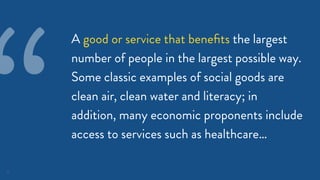 10
A good or service that beneﬁts the largest
number of people in the largest possible way.
Some classic examples of social goods are
clean air, clean water and literacy; in
addition, many economic proponents include
access to services such as healthcare…
“
 