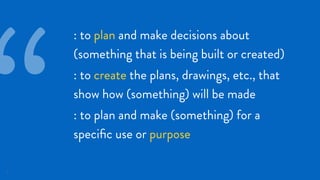 11
: to plan and make decisions about
(something that is being built or created)
: to create the plans, drawings, etc., that
show how (something) will be made
: to plan and make (something) for a
speciﬁc use or purpose
“
 