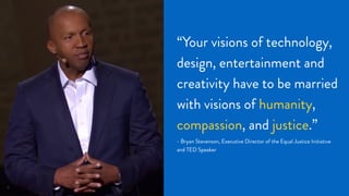 17
“Your visions of technology,
design, entertainment and
creativity have to be married
with visions of humanity,
compassion, and justice.”
- Bryan Stevenson, Executive Director of the Equal Justice Initiative
and TED Speaker
 